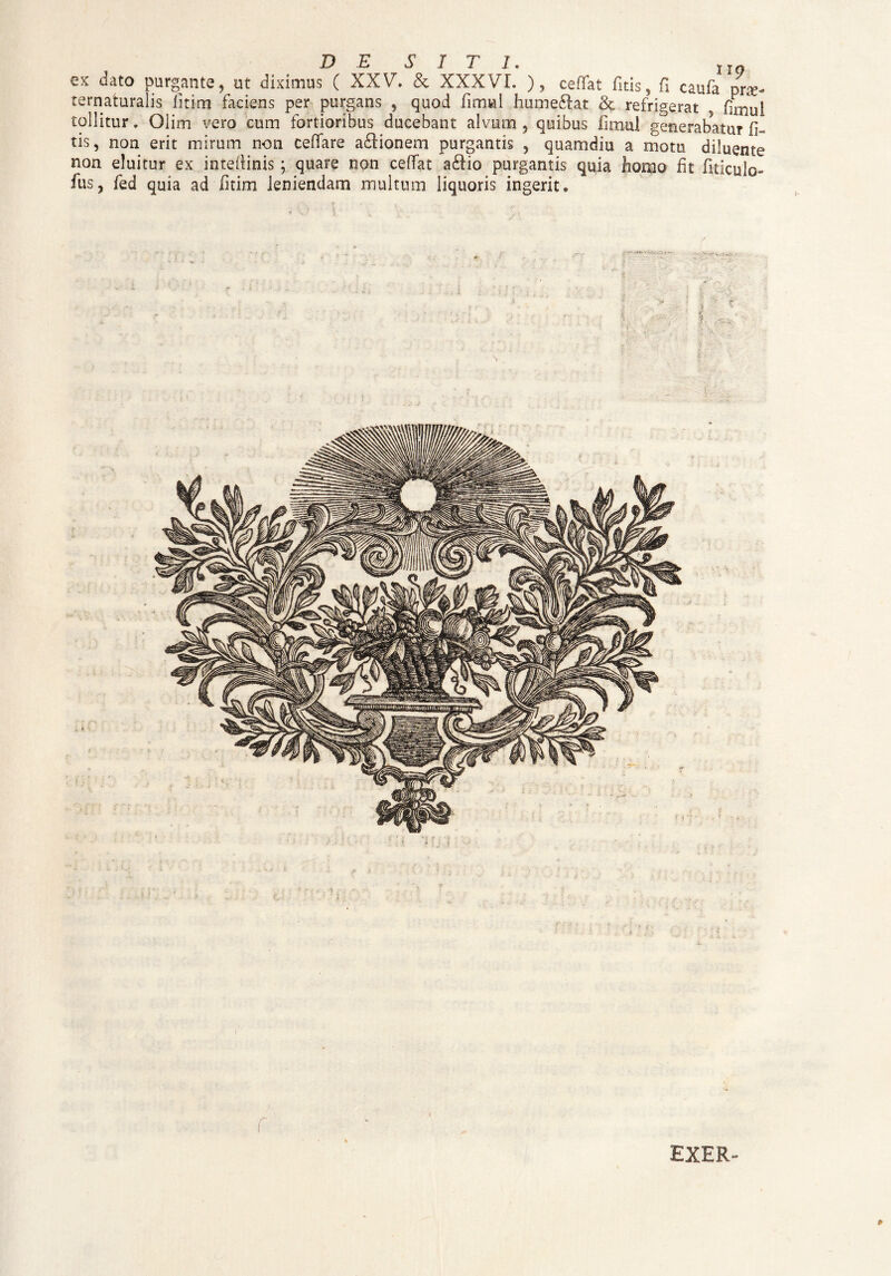 DESITI. 1TQ ex dato purgante, ut diximus ( XXV. & XXXVI. ), ceflat fitis, fi caufa prae- ternaturalis litim faciens per purgans , quod fimul huoieftat & refrigerat . (imui tollitur. Olim vero cum fortioribus ducebant alvum , quibus fimul generabatur fi- tis, non erit mirum non ceffare a£Iionem purgantis , quamdiu a motu diluente non eluitur ex intefiinis; quare non celTat a£fio purgantis quia homo fit fiticulo» fus, fed quia ad litim leniendam multum liquoris ingerit» \ * i i i 8> EXER-