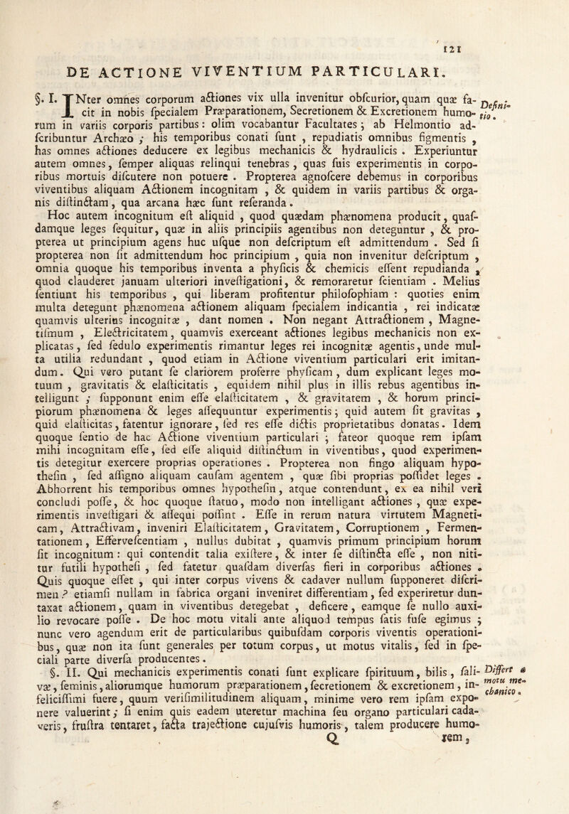 DE ACTIONE VIVENTIUM PARTICULARI • I. TNter omnes corporum adiones vix ulla invenitur obfcurior, quam quae fa- ^ ^ * X cit in nobis (pedalem Praeparationem, Secretionem & Excretionem humo- f;*. ram in variis corporis partibus: olim vocabantur Facultates; ab Helmontio ad- fcribuntur Archio y his temporibus conati funt , repudiatis omnibus figmentis , has omnes adiones deducere ex legibus mechanicis & hydraulicis . Experiuntur autem omnes, femper aliquas relinqui tenebras, quas fuis experimentis in corpo¬ ribus mortuis difcutere non potuere . Propterea agnofcere debemus in corporibus viventibus aliquam Adionem incognitam , & quidem in variis partibus & orga¬ nis diffindam, qua arcana haec funt referanda. Hoc autem incognitum eft aliquid , quod quaedam phaenomena producit, quaf- damque leges fequitur, quae in aliis principiis agentibus non deteguntur , & pro¬ pterea ut principium agens huc ufque non defcriptum efl admittendum . Sed fi propterea non fit admittendum hoc principium , quia non invenitur defcriptum , omnia quoque his temporibus inventa a phyficis & chemicis effent repudianda t quod clauderet januam ulteriori invefligationi, & remoraretur fcientiam . Melius fentiunt his temporibus , qui liberam profitentur philofophiam : quoties enim multa detegunt phaenomena adionem aliquam fpecialem indicantia , rei indicatas quamvis ulterius incognitas , dant nomen . Non negant Attradionem , Magne- tifmum , Eledricitatem, quamvis exerceant adiones legibus mechanicis non ex¬ plicatas , fed fedulo experimentis rimantur leges rei incognitae agentis, unde mul¬ ta utilia redundant , quod etiam in Adione viventium particulari erit imitan¬ dum . Qui vero putant fe clariorem proferre phyficam , dum explicant leges mo¬ tuum , gravitatis & elafiicitatis , equidem nihil plus in illis rebus agentibus in- teiiigunt y fupponunt enim efife dafficitatem , & gravitatem , & horum princi¬ piorum phsnomena & leges afifequuntur experimentis; quid autem fit gravitas , quid elafficitas, fatentur ignorare, fed res efife didis proprietatibus donatas. Idem quoque fentio de hac Adione viventium particulari ; fateor quoque rem ipfam mihi incognitam efife, fed efife aliquid diifindum in viventibus, quod experimen¬ tis detegitur exercere proprias operationes . Propterea non fingo aliquam hypo- thefin , fed afifigno aliquam caufam agentem , quae fibi proprias poflidet leges » Abhorrent his temporibus omnes hypothefin, atque contendunt, ex ea nihil veri concludi poffe, & hoc quoque fiatuo, modo non intelligant adiones , quae expe¬ rimentis invefligari & atfequi poiTint . Efife in rerum natura virtutem Magneti¬ cam, Attradivam, inveniri ElalUcitatem, Gravitatem, Corruptionem , Fermen- tationem, Effervefcentiam , nullus dubitat , quamvis primum principium horum fit incognitum : qui contendit talia exiftere, & inter fe diftinda efife , non niti¬ tur futili hypothefi , fed fatetur quafdam diverfas fieri in corporibus adiones • Quis quoque efifet , qui inter corpus vivens & cadaver nullum fupponeret difcri- men ? etiamfi nullam in fabrica organi inveniret differentiam, fed experiretur dun- taxat adionem, quam in viventibus detegebat , deficere, eamque fe nullo auxi¬ lio revocare poffe . De hoc motu vitali ante aliquod tefnpus fatis fufe egimus ; nunc vero agendum erit de particularibus quibufdam corporis viventis operationi¬ bus, quae non ita funt generales per totum corpus, ut motus vitalis, fed in fpe- ciali parte diverfa producentes. §. II. Qui mechanicis experimentis conati funt explicare fpirituum, bilis, /ali- Affert & vae, feminis, aliorumque humorum praeparationem, fecretionem & excretionem , in- feliciffimi fuere, quum verifimilitudinem aliquam, minime vero rem ipfam expo¬ nere valuerint y fi enim quis eadem uteretur machina feu organo particulari cada¬ veris, frufira tentaret, fada trajedione cujufvis humoris, talem producere humo- lem,