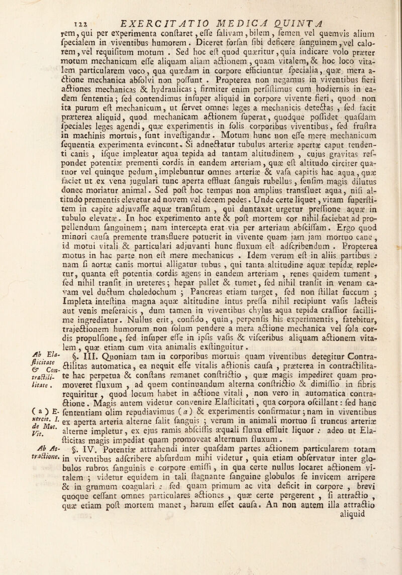 Ab Eia■ fucitate & Cori' trattilt- l it at e . ( a ) E- xercit. J. de Mut. Vit. Ab At- traftione. ili EXERCITATIO MEDICA QUINTA yem,qui per experimenta conflaret, effe faiivam , bilem , femen vel quemvis alium fpecialem in viventibus humorem. Diceret forfan fibi deficere fanguinem, vel calo¬ rem, vel requifitum motum . Sed hoc efl quod queritur, quia indicare volo praster motum mechanicum e fle aliquam aliam aflionem , quam vitalem, & hoc loco vita¬ lem particularem voco, qua qucedatn in corpore efficiuntur fpecialia, quas mera a- £lione mechanica abfolvi non polfunt . Propterea non negamus in viventibus fieri aftiones mechanicas & hydraulicas; firmiter enim perfifiimus cum hodiernis in ea¬ dem fententia; fed contendimus infuper aliquid in corpore vivente fieri, quod non ita purum efl mechanicum, ut fervet omnes leges a mechanicis dete&as , fed facit praeterea aliquid, quod mechanicam a£lionem fuperat, quodque poffidet quafdam. fpeciales leges agendi, quae experimentis in folis corporibus viventibus, fed fruftra in machinis mortuis, funt invefligandae. Motum hunc non efle mere mechanicum fequentia experimenta evincunto Si adne£latur tubulus arteriae apertae caput tenden¬ ti canis , ifque impleatur aqua tepida ad tantam altitudinem , cujus gravitas ref- pondet potentiae prementi cordis in eandem arteriam, quae efl altitudo circiter qua¬ rtior vel quinque pedum, implebuntur omnes arteriae & vafa capitis hac aqua, quas faciet ut ex vena jugulari tunc aperta effluat fanguis rubellus, fenfim magis dilutus donec moriatur animal. Sed pofl hoc tempus non amplius transfluet aqua, nifi al¬ titudo prementis elevetur ad novem vel decem pedes. Unde certe liquet, vitam fuperfti- tem in capite adjuvafle aquas tranfitum , qui duntaxat urgetur preffione aqua? in tubulo elevata?. In hoc experimento ante & pofl mortem cor nihil faciebat ad pro¬ pellendum fanguinem; nam intercepta erat via per arteriam abfciflam. Ergo quod minori caufa premente transfluere potuerit in vivente quam jam jam mortuo cane, id motui vitali & particulari adjuvanti hunc fluxum efl adfcribendum . Propterea motus in hac parte non efl mere mechanicus . Idem verum efl in aliis partibus „* nam fi aortae canis mortui alligatur tubus , qui tanta altitudine aqua? tepidae, reple¬ tur, quanta efl potentia cordis agens in eandem arteriam , renes quidem tument , fed nihil tranfit in ureteres; hepar pallet & tumet, fed nihil tranfit in venam ca- ^am vel du6lum choledochum ; Pancreas etiam turget, fed non flillat fuccum ; Impleta inteflina magna aquae altitudine intus prefla nihil recipiunt vafis lafteis aut venis meferaicis , dum tamen in viventibus chylus aqua tepida craflior facilli¬ me ingrediatur. Nullus erit, confido, quin, perpenfis his experimentis, fatebitur, traje&ionem humorum non folum pendere a mera aflione mechanica vel fola cor¬ dis propulfione, fed infuper effe in ipfis vafis & vifceribus aliquam a£lionem vita¬ lem , quae etiam cum vita animalis exflinguitur. §. III. Quoniam tam in corporibus mortuis quam viventibus detegitur Contra- 6liJitas automatica, ea nequit efle vitalis a£lionis caufa , praeterea in contradlilita- te hac perpetua & conflans remanet conflriflio , quae magis impediret quam pro¬ moveret fluxum , ad quem continuandum alterna conflri£lio & dimiflio in fibris requiritur , quod locum habet in a£lione vitali , non vero in automatica contra¬ pone . Magis autem videtur convenire Elaflicitati, qua corpora ofcillant: fed hanc fententiam olim repudiavimus (a) 8c experimentis confirmatur;nam in viventibus ex aperta arteria alterne falit fanguis ; verum in animali mortuo fi truncus arteria? alterne impletur, ex ejus ramis abfciflis aequali fluxu effluit liquor ; adeo ut Ela- flicitas magis impediat quam promoveat alternum fluxum . §. IV. Potentia attrahendi inter quafdam partes aflionem particularem totam in viventibus adfcribere abfurdum mihi videtur , quia etiam obfervatur inter glo¬ bulos rubros fanguinis e corpore emiffi, in qua certe nullus locaret adlionem vi¬ talem ; videtur equidem in tali flagnante fanguine globulos fe invicem arripere 8c in grumum coagulari : fed quam primum ac vita deficit in corpore , brevi quoque ceflant omnes particulares afliones , quas certe pergerent , fi attra&io , quae etiam pofl mortem manet, harum eflet caufa. An non autem illa attra&io aliquid