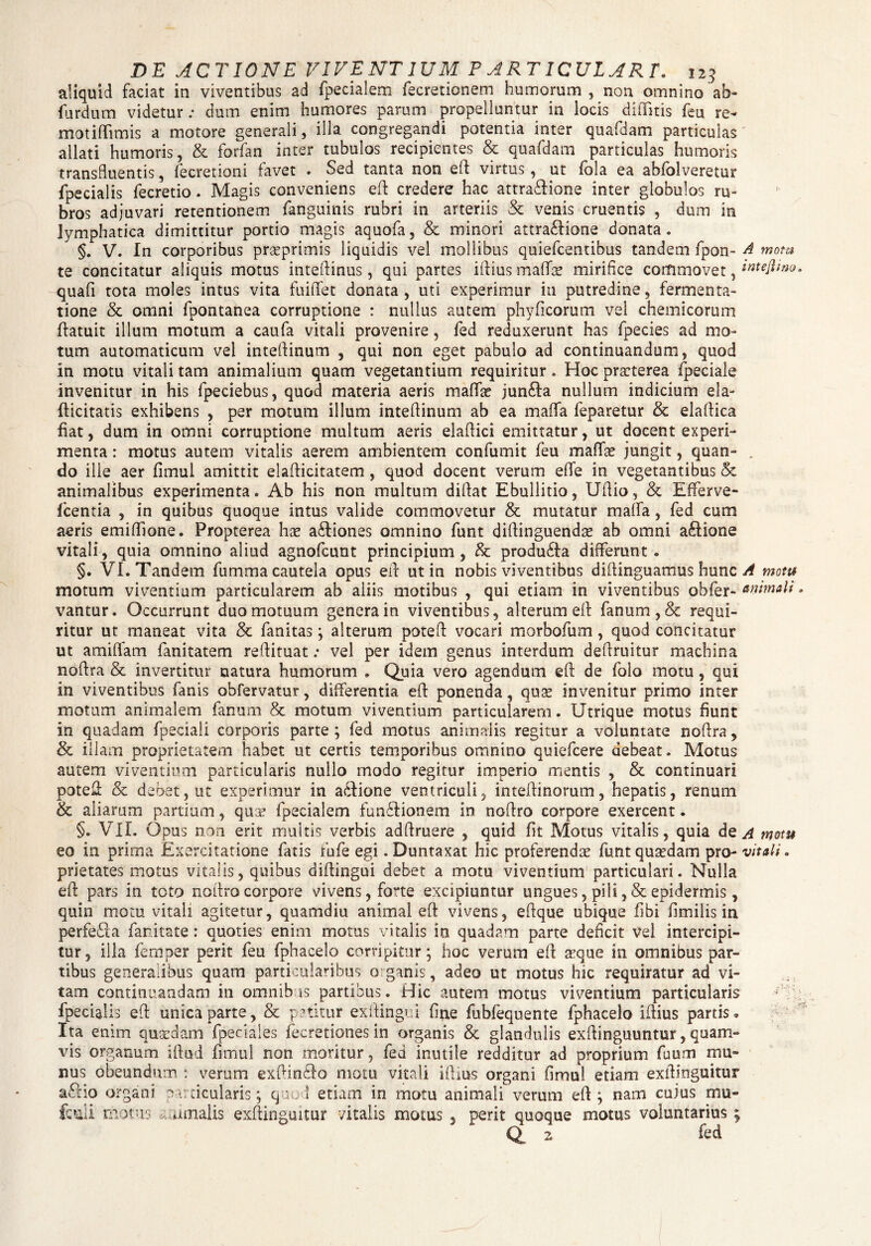 aliquid faciat in viventibus ad fpecialem fecretionem humorum , non omnino ab- fiardum videtur; dum enim humores parum propelluntur in locis dittitis feu re- motittimis a motore generali, ilia congregandi potentia inter quafdam particulas allati humoris, & forfan inter tubulos recipientes & quafdam particulas humoris transfluentis, fecretioni favet « Sed tanta non ett virtus, ut fola ea abfolveretur fpecialis fecretio. Magis conveniens eft credere hac attra&ione inter globulos ru¬ bros adjuvari retentionem fanguinis rubri in arteriis & venis cruentis , dum in lymphatica dimittitur portio magis aquofa, & minori attra&ione donata. §. V. In corporibus prseprimis liquidis vel mollibus quiefcentibus tandem fpon- A motu te concitatur aliquis motus intettinus, qui partes illius mattae mirifice commovet, wtejlmo. quafi tota moles intus vita fuiflet donata , uti experimur in putredine, fermenta- tione & omni fpontanea corruptione : nullus autem phy fi eorum vel chemicorum ttatuit illum motum a caufa vitali provenire , fed reduxerunt has fpecies ad mo¬ tum automaticum vel intettinum , qui non eget pabulo ad continuandum, quod in motu vitali tam animalium quam vegetantium requiritur. Hoc praeterea fpeciale invenitur in his fpeciebus, quod materia aeris matta? jun£la nullum indicium ela- tticitatis exhibens , per motum illum intettinum ab ea matta feparetur & elattica fiat, dum in omni corruptione multum aeris elattici emittatur, ut docent experi¬ menta : motus autem vitalis aerem ambientem confumit feu matta? jungit, quan- , do ille aer fimul amittit elafticitatem, quod docent verum ette in vegetantibus & animalibus experimenta. Ab his non multum didat Ebullitio, Uttio, & Efferve- fcentia , in quibus quoque intus valide commovetur & mutatur matta, fed cum aeris emittlone. Propterea ha? adiones omnino funt dittinguenda? ab omni aftione vitali, quia omnino aliud agnofeunt principium, & produ£ta differunt. §. VI. Tandem fumma cautela opus ett ut in nobis viventibus diftinguamus hunc A motu motum viventium particularem ab aliis motibus , qui etiam in viventibus obfer- animali, vantur. Occurrunt duo motuum genera in viventibus, alterum ett fanum, & requi¬ ritur ut maneat vita & fanitas; alterum potett vocari morbofum, quod concitatur ut amittam fanitatem reftituat; vel per idem genus interdum dettruitur machina nottra & invertitur natura humorum . Quia vero agendum ett; de folo motu, qui in viventibus fanis obfervatur, differentia ett ponenda, qua? invenitur primo inter motum animalem fanum & motum viventium particularem. Utrique motus fiunt in quadam fpeciali corporis parte ; fed motus animalis regitur a voluntate nottra, & illam proprietatem habet ut certis temporibus omnino quiefeere debeat. Motus autem viventium particularis nullo rnodo regitur imperio mentis , & continuari potett & debet, ut experimur in a&ione ventriculi, intettinorum, hepatis, renum & aliarum partium, qua? fpecialem funftionem in nottro corpore exercent. §. VII. Opus non erit multis verbis adttruere , quid fit Motus vitalis, quia de a motu eo in prima Exercitatione fatis fufe egi. Duntaxat hic proferenda? funt quaedam pro- vitali. prietates motus vitalis, quibus dittingui debet a motu viventium particulari. Nulla ett pars in toto nottro corpore vivens, forte excipiuntur ungues, pili , & epidermis, quin motu vitali agitetur, quamdiu animal ett vivens, eftque ubique fibi fimilis in perfeda fanitate: quoties enim motus vitalis in quadam parte deficit vel intercipi¬ tur, illa femper perit feu fphacelo corripitur; hoc verum ett aeque in omnibus par¬ tibus generalibus quam particularibus organis, adeo ut motus hic requiratur ad vi¬ tam continuandam in omnibus partibus. Hic autem motus viventium particularis - fpecialis ett unica parte, & potitur exttingri fine fubfequente fphacelo ittius partis. Ita enim quaedam (pedales fecretiones in organis & glandulis exftinguuntur, quam¬ vis organum iftud fimul non moritur, fed inutile redditur ad proprium fuum mu¬ nus obeundum : verum exttindo motu vitali ittius organi fimul etiam exttinguitur a£Ho organi particularis; quod etiam in motu animali verum ett; nam cuius mu- fctadi motus ramalis exttinguitur vitalis motus , perit quoque motus voluntarius ; Q 2 fed