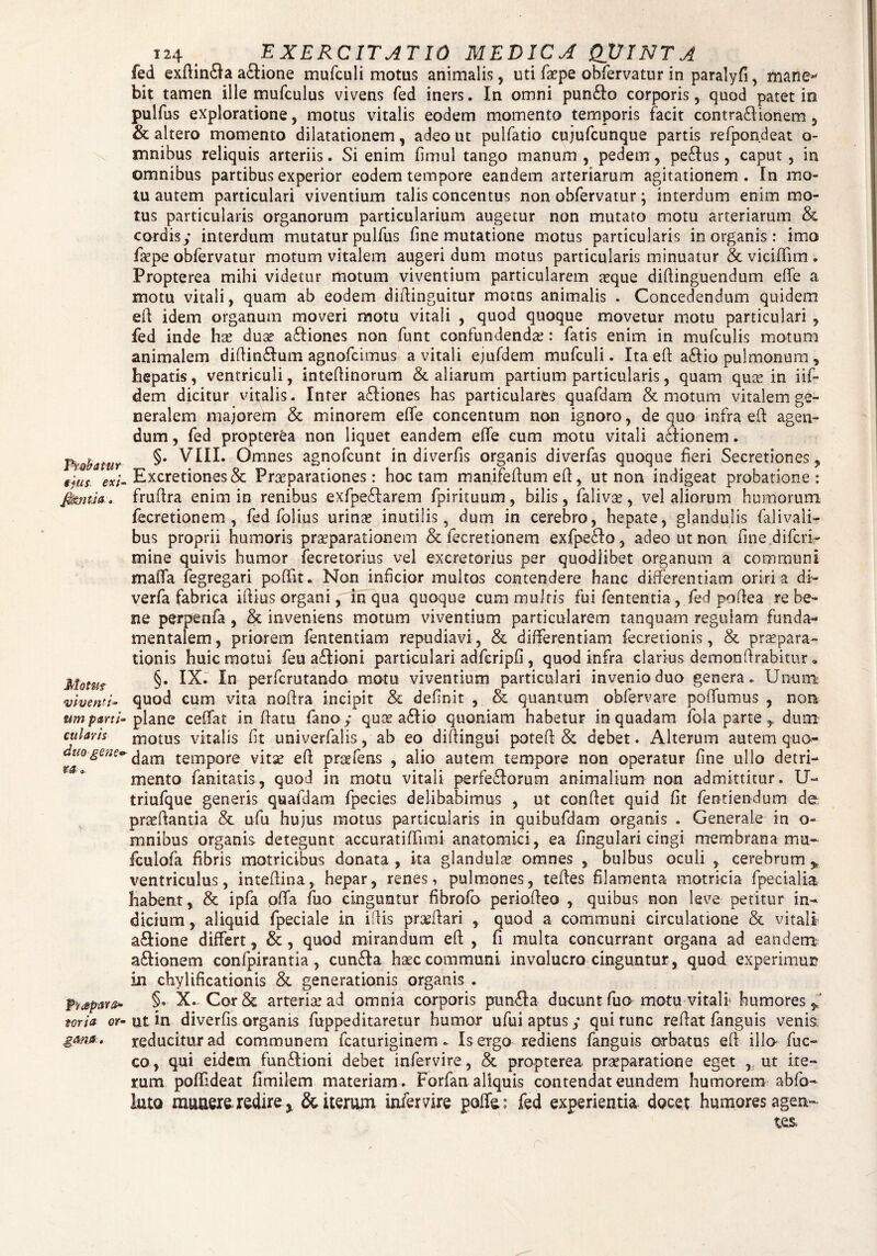 Probatur ejus, exi■ a Motus viventi- nm parti* cularis duo gene* ra.». tona or• gani. 124 EXERCITATIO MEDICA QUINTA fed exftin£la a&ione mufculi motus animalis, uti fa?pe obfervatur in paralyfi, mane bit tamen ille mufculus vivens fed iners. In omni pun£lo corporis, quod patet in pulfus exploratione, motus vitalis eodem momento temporis facit contra&ionem , & altero momento dilatationem, adeo ut pulfatio cujufcunque partis refpondeat o- mnibus reliquis arteriis. Si enim fimul tango manum , pedem, pe£lus, caput, in omnibus partibus experior eodem tempore eandem arteriarum agitationem. In mo¬ tu autem particulari viventium talis concentus non obfervatur; interdum enim mo¬ tus particularis organorum particularium augetur non mutato motu arteriarum & cordis/ interdum mutatur pulfus fine mutatione motus particularis in organis: imo fa?pe obfervatur motum vitalem augeri dum motus particularis minuatur & viciflim . Propterea mihi videtur motum viventium particularem a?que diftinguendum effe a motu vitali, quam ab eodem diftinguitur motus animalis . Concedendum quidem eft idem organum moveri motu vitali , quod quoque movetur motu particulari , fed inde hae duae a&iones non funt confundendae: fatis enim in mufculis motum animalem diftin£lum agnofcimus a vitali ejufdem mufculi. Ita eft a&io pulmonum , hepatis, ventriculi, inteftinorum & aliarum partium particularis, quam quae in iif- dem dicitur vinalis. Inter a£liones has particulares quafdam & motum vitalem ge¬ neralem majorem & minorem effe concentum non ignoro, de quo infra eft agen¬ dum , fed propterea non liquet eandem effe cum motu vitali acfionem. §. VIII. Omnes agnofcunt in diverfis organis diverfas quoque fieri Secretiones, Excretiones& Praeparationes: hoc tam manifeftum efi:, ut non indigeat probatione: fruftra enim in renibus exfpe£farem fpirituum, bilis, faliva?, vel aliorum humorum fecretionem , fed folius urina? inutilis, dum in cerebro, hepate, glandulis falivali- bus proprii humoris praeparationem & fecretionem exfpeffo, adeo ut non fine difcri- mine quivis humor fecretorius vel excretorius per quodlibet organum a communi maffa fegregari poflit. Non inficior multos contendere hanc differentiam oriri a di- verfa fabrica iftius organi, in qua quoque cum multis fui lententia, fed poftea re be¬ ne perpenfa , & inveniens motum viventium particularem tanquam regulam funda¬ mentalem , priorem fententiam repudiavi, & differentiam fecretionis, & praepara¬ tionis huic motui feu affioni particulari adfcripfi, quod infra clarius demonftrabitur« §. IX. In perfcrutando motu viventium particulari invenio duo genera. Unum quod cum vita noftra incipit & definit , & quantum obfervare poffumus , non plane ceffat in flatu fano / qua? a£tio quoniam habetur in quadam fola parte , dum motus vitalis fit univerfalis, ab eo diftingui poteft & debet. Alterum autem quo¬ dam tempore vita? efi praefens , alio autem tempore non operatur fine ullo detri¬ mento fanitatis, quod in motu vitali perfeclorum animalium non admittitur. U- triufque generis quafdam fpecies delibabimus , ut confiet quid fit fentiendum de pra?ftantia & ufu hujus motus particularis in quibufdam organis . Generale in o- mnibus organis detegunt accuratifrnni anatomici, ea fingulari cingi membrana mu- fculofa fibris matricibus donata , ita glandula omnes , bulbus oculi , cerebrum * ventriculus, intefiina,. hepar, renes, pulmones, tefies filamenta motricia fpecialia habent, & ipfa offa fuo cinguntur fibrofo periofieo , quibus non leve petitur in¬ dicium , aliquid fpeciale in ifiis prseftari , quod a communi circulatione & vitali a&ione differt, & , quod mirandum eft , fi multa concurrant organa ad eandem: a&ionem confpirantia, cun&a haec communi involucro cinguntur , quod experimur in chylificationis & generationis organis . §• X. Cor & arteria? ad omnia corporis punfla ducunt fuo motu vitali humores,,’ ut in diverfis organis fuppeditaretur humor ufui aptus/ qui tunc reflat fanguis venis reducitur ad communem fcaturiginem. Is ergo rediens fanguis orbatus eft illa fuc- co, qui eidem funflioni debet infer vi re., & propterea praeparatione eget , ut ite¬ rum poffideat fimilem materiam . Forfan aliquis contendat eundem humorem abfo- luto munere redire ^ & iterum infervire poffe: fed experientia docet humores agen-