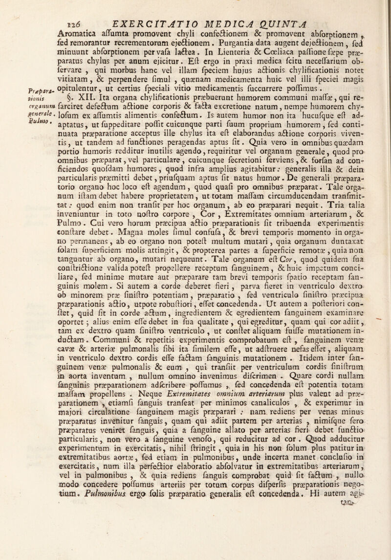 i.i6 EXERCITATIO MEDICA QUINTA Aromatica aflfumta promovent chyli confe£lionem & promovent abforptionem fed remorantur recrementorum eje£Honem. Purgantia data augent deje&ionem , fed minuunt abforptionem pervafa la6lea. In Lienteria & Coeliaca paftione fa’pe prae¬ paratus chylus per anum ejicitur. Efl ergo in praxi medica fcitu neceOfarium ob- fervare , qui morbus hanc vel illam fpeciem hujus a&ionis chylificationis notet vitiatam, & perpendere fimul , quinam medicamenta huic vel illi fpeciei magis opitulentur, ut certius fpeciali vitio medicamentis fuccurrere poflimus. nonis §• XII. Ita organa chylificationis praebuerunt humorem communi maffa?, qui re- crganum farciret defe£lum aftione corporis & fafta ex cretione natum, nempe humorem chy- gc ner ale. l0fum ex afluentis alimentis confe&um. Is autem humor non ita hucufque efi ad- u mo* aptatus, ut fuppeditare poflit cuicunque parti fuum proprium humorem , fed conti¬ nuata praeparatione acceptus ille chylus ita efl elaborandus a£Iione corporis viven¬ tis, ut tandem ad fun&iones peragendas aptus fit. Quia vero in omnibus quaedam portio humoris redditur inutilis agendo, requiritur vel organum generale, quod pro omnibus praeparat, vel particulare, cuicunque fecretioni ferviens, & forfan ad con¬ ficiendos quofdam humores, quod infra amplius agitabitur.* generalis illa & dein particularis promitti debet, priufquam aptus fit natus humor. De generali praepara¬ torio organo hoc loco eft agendum, quod quafi pro omnibus praeparat. Tale orga¬ num i fiam debet habere proprietatem, ut totam mafiam circumducendam tranfmit- tat.* quod enim non tranfit per hoc organum, ab eo praeparari nequit. Tria talia inveniuntur in toto noftro corpore , Cor , Extremitates omnium arteriarum, & Pulmo. Cui vero horum praecipua a£Ho praeparationis fit tribuenda experimentis conflare debet. Magna moles fimul confufa, & brevi temporis momento in orga¬ no permanens, ab eo organo non potefl multum mutari, quia organum duntaxat folarn fuperficiem molis attingit, & propterea partes a fuperficie remotae, quia non tanguntur ab organo, mutari nequeunt. Tale organum efICor, quod quidem fua conilri£lione valida potefl propellere receptum fanguinem, &huic impetum conci¬ liare, fed minime mutare aut praeparare tam brevi temporis fpa-tio receptam fan- guinis molem. Si autem a corde deberet fieri, parva fieret in ventriculo dextro ob minorem prae finiftro potentiam, praeparatio , fed ventriculo finiftro praecipua praeparationis a£lio, utpote robuftiori, effet concedenda . Ut autem a pofleriori con¬ flet, quid fit in corde a&um, ingredientem & egredientem fanguinem examinare oportet; alius enim efife debet in fua qualitate, qui egreditur, quam qui cor adiit, tam ex dextro quam finiftro ventriculo , ut conflet aliquam fuiffe mutationem in- du£lam.. Communi & repetitis experimentis comprobatum eft , fanguinem venis cavae & arteriae pulmonalis fibi ita fimilem efie, ut adftruere nefas effet, aliquam in ventriculo dextro cordis effe fa£lam fanguinis mutationem . Itidem inter fan¬ guinem venae pulmonalis & eum , qui tranfiit per ventriculum cordis finifirum in aorta inventum , nullum omnino invenimus difcrimen . Quare cordi nullam fanguinis praeparationem adfcribere poflumus , fed concedenda eft potentia totam maflfam propellens . Neque Extremitates omnium arteriarum plus valent ad prae¬ parationem , etiamfi fanguis tranfeat per minimos canaliculos , & experimur in majori circulatione fanguinem magis praeparari .* nam rediens per venas minus praeparatus invenitur fanguis, quam qui adiit partem per arterias , nimifque fero praeparatus veniret fanguis, quia a fanguine allato per arterias fieri debet funftio particularis, non vero a fanguine venofo, qui reducitur ad cor . Quod adducitur experimentum in exercitatis, nihil fkingit, quia in his non folum plus patitur in extremitatibus aortae, fed etiam in pulmonibus, unde incerta manet conciufio in exercitatis, num illa perfe&ior elaboratio abfolvatur in extremitatibus arteriarum, vel in pulmonibus , & quia rediens fanguis comprobat quid fit fa£lum , nullo modo concedere poffumus arteriis per totum corpus difperfis praeparationis nego¬ tium. Pulmonibus ergo foiis praeparatio generalis eft concedenda. Hi autem agi> tm-