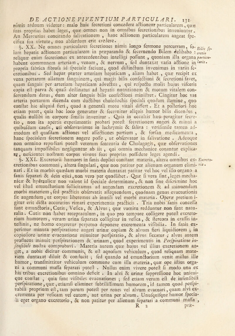 nimis arduum videtur : malo huic fecretioni concedere aflioneirr particularem , qutg. fu as proprias habet leges, quas omnes non in omnibus fecretioni bus inveniuntur. An Mercurius concitando falivationem , hanc a&ionem particularem augeat fpe- cifica fua virtute, non abfurdum erit credere.^ §. XX. Ne omnes particulares fecretiones nimis longo fermone percurram, fo- r lam hepatis asionem particularem in praeparando & fecernendo Bilem delibabo : cretio  reliqua enim fecretiones ex antecedentibus intelligi poliunt , quoniam illa organa particu- habent communem arteriam, venam, & nervum, fed duntaxat varia acftione in • propria fabrica fibrofa id fpeciale faciunt, quod diflindum invenimus in variis fe- cretionibus . Sed hepar praeter arteriam hepaticam , aliam habet , quae recipit ex vena portarum allatum fanguinem, qui magis bilis confeilioni & fecretioni favet, quam ianguis per arteriam hepaticam advedtus , qui refpedu molis hujus vifceris copia eft parva & quafi delimatus ad hepatis nutritionem & motum vitalem con- fervandum datus, dum alter fanguis bilis confediioni miniftret. Cingitur hoc vas arteria portarum dicenda cum dudlibus choledochis fpeciali quodam flamine , quo conflat hic aliquid fieri, quod a generali motu vitali differt . Et a pofteriori hoc etiam patet, quia hoc loco generatur & fecernitur aliquis humor bilis dicendus , qualis nullibi in corpore fimiiis invenitur . Quia in occultis lisec peragitur fecre- tio , non ita apertis experimentis probari potefi fecretionem augeri & minui a quibufdam caufis, uti obfervavimus in lachrymis & faliva : verifimile tamen ad¬ modum eft quafdam adliones vel affeffiones partium , & forfan medicamenta , hanc fpecialem fecretionem augere poffe , ut obfervatur in falivatione . Adeoque non omnino repudiari potefi veterum fententia de Cholagogis, quas obfervationes tanquam impoffibiles negliguntur ab iis , qui omnia mechanice conantur explica¬ re , nefcientes noflrum corpus vivens fuas proprias poffidere leges agendi. §. XXL Excretorii humores in fanis duplici confiant materia, altera omnibus ex- Excreta- cretionibus communi, altera lingulari, qu;£ non patitur per alienum organum elimi- r/*. nari . Et in morbis quasdam morbi materia duntaxat patitur vel hoc vel illo organo a fanis feparari & dein ejici, non vero per quodlibet. Quas fi vera fint, leges mecha¬ nicas & hydraulicas non valent id fpeciale determinare, & non fine difcrimine hoc vel iflud emundiorium follicitamus ad augendam excretionem & ad minuendam morbi materiem , fed pradlicis obfervatis aftequendum , quodnam genus evacuationis fit augendum, ut corpus liberemus ab inutili vel morbi materia. Operas pretium i- gitur erit didfa accuratius rimari experimentis pradlicis . Tria nobis lanis cancella funt emundloria, Cutis, Vefica, & Alvus ; quas vomitu redduntur non funt natu¬ ralia. Cutis non habet receptaculum, in quo pro tempore colligere potefi: excreto¬ rium humorem, veram urina feparata colligitur in vefica, & fiercora in crafiis in- tefiinis, ne homo cogeretur perpetuo deponere excrementa vifibilia. In fanis ex¬ perimur minuta perfpiratione augeri urinae copiam & alvum fieri liquidiorem \ in copiofiore urinae evacuatione minuitur perfpiratio, & alvus ficcatur ,* alvus autern profluens minuit perfpirationem & urinam, quod experimentis in Perfpiratione in- fenjibili noftra comprobavi. Materia autem quae hujus vel illius excretionem au¬ get , a nobis dicitur communis, & eft aquofum vehiculum, quod reliquam mate¬ riem duntaxat diluit & conducit ; fed quando ad emunftorium venit miftus ille humor, tranfmittkur vehiculum commune cum illa materia, quas ope illius orga¬ ni a communi maflfa feparari potefi . Nullus enim vivere potefi fi modo una ex his tribus excretionibus omnino deficit . In alvi & urinae fuppreftione hoc unicui¬ que confiat , quia funt vifibiles evacuationes ; fed etiam verum eft de infenfibili perfpiratione , quae, etiamfi eliminet fubtiliftimum humorem , id tamen quod perfpi- rabili proprium eft, tam parum potefi per renes vel alvum evacuari,quam alvi ex¬ crementa per veficam vel cutem, aut urina per alvum. Unufquifqus humor i peda¬ li eget organo excretorio, & non patitur per alienum feparari a communi mafia , R 2 praa-