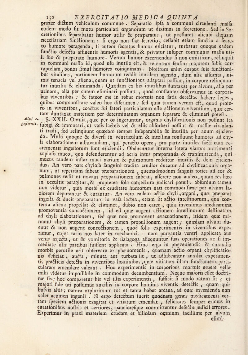 prseter di&um vehiculum commune . Separatio ipfa a communi circulanti maflfa eodem modo fit motu particulari organorum ut diximus in fecretione. Sed in Se¬ cretionibus feparabatur humor utilis & praeparatus , ut praeflaret alicubi aliquam neceflariam funftionem : fi ergo non fiat fecretio, ceffabit etiam fun£tio a fecre- to humore peragenda; fi autem fecretus humor ejiciatur? turbatur quoque eadem funStio defeiflu affluentis humoris agentis, & privatur infuper communis malTa uti¬ li fuo & praeparato humore. Verum humor excernendus fi non emittitur, relinquit in communi mafla id, quod ufu inutile efl,& retentum fenfim majorem fiubit cor¬ ruptelam, bonos fimul humores coinquinans. Noftrum enim corpus luis functioni¬ bus vitalibus, portionem humorum reddit inutilem agendo, dum alia aflumta, ni¬ mis tenacia vel aliena, quam ut funCfionibus adaptari poflint,in corpore relinquun¬ tur inutilia & eliminanda. Quasdam ex his inutilibus duntaxat per alvum , alia per urinam, alia per cutem eliminari poflunt , quod conftanter obfervamus in corpori¬ bus viventibus ; & fateor me in rebus mortuis non fatis deteCfas habere leges , quibus commonflrare valeo hoc difcrimen .• fed quia tamen verum eft, quod profe¬ ro in viventibus, coaCtus fui fateri particularem eflfe aCtionem viventium, qu?e cer¬ tam duntaxat materiem per determinatum organum feparare & eliminari poteft. divi e- §. XXII. Omnia,quas per os ingeruntur, organis chylificationis non poflunt ita gjjhoms. fubigi & immutari, ut vafis laCfeis vel & aliis abforberi poffint & mattae circulan¬ ti tradi, fed relinquunt quasdam femper infeparabilia & inutilia per anum ejicien¬ da. Multi quoque & diverfi in ventriculum & inteflina confluunt humores ad chy¬ li elaborationem adjuvandam, qui pera&o opere , pro parte inutiles fa£H cum re¬ crementis ingeftorum funt ejiciendi . Obducuntur interna latera viarum nutrimenti eopiofo muco, quo defenderentur ad acria intus prseparanda & tranfmittenda , qui mucus tandem inflar muci narium & pulmonum redditur inutilis & dein ejicien¬ dus. x4n vero pars chylofa fanguini tradita crudior ducatur ad chylificationis orga¬ num, ut repetitam fubeat pr^parationem , quemadmodum fanguis toties ad cor & pulmones redit ut novam praeparationem fubeat, atterere non audeo, quum res haec in occultis peragitur,& propterea fola conje&ura judicari potefl .* abfurdum tamen non videtur , quia morbi ex cruditate humorum nati commodiflime per alvum la¬ xiorem depurantur & curantur. An vero eadem aettio chyli,organi, quae praeparat ingefla & ducit praeparatum in vafa laflea, etiam fit a&io inteftinorum, qua con¬ tenta aliena propellat & eliminet, dubio non caret , quia invenimus medicamina promoventia conco£fionem , id efl quae augent affionem inteftinorum deftinatam ad chyli elaborationem, fed quae non promovent evacuationem, itidem quae mi¬ nuunt chyli praeparationem, & tamen propulfionem augent; quaedam alvum du¬ cunt & non augent concoctionem , quod folis experimentis in viventibus expe¬ rimur , cujus ratio nos latet in mechanicis : nam purgantia ventri applicata aut venis injeCta, ut & vomitoria & flalagoga affequuntur fuas operationes ac fi im¬ mediate iflis partibus fuiffent applicata . Hinc ergo in praeveniendis & curandis morbis perutile erit obfervare ex phaenomenis , quaenam aCtio organi chylificatio¬ nis deficiat , auCta , minuta aut turbata fit , ut adhibeantur auxilia experimen¬ tis pradicis deteCIa in viventibus hominibus, quae vitiatam illam fun&ionem parti¬ cularem emendare valeant . Hoc experimentis in corporibus mortuis eruere velle mihi videtur impoffibile in commodum decumbentium. Neque majoris eflfet doCfri- nas five hoc comparetur his vel iflis experimentis , fufficit fi modo ratum fit ; et majori fide uti pottumus auxiliis in corpore hominis viventis deteCHs , quam qui- bufvis aliis; natura utplurimum tot et tanta habet arcana, ad quas invenienda non valet acumen ingenii . Si ergo deteCIum fuerit quodnam genus medicamenti cer¬ tam fpeciem aCHonis exagitat et vitiatum emendat , feliciores femper erimus in curationibus noflris et certiores, pauciorefque committentur defeftn judicii errores. Experimur in praxi materiem crudam et biliofam omnium facillime per alvum* elimi-