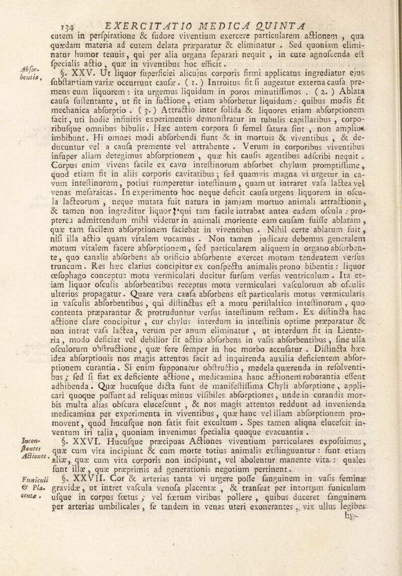 .Mfor* kentia f Incon- flantes AHionss. Funiculi & Pia. sente . 134 ^ EXERCITATIO MEDICA QJJIJSJTA cutem in perfpiratione & fudore viventium exercere particularem a£Honem , qua quadam materia ad cutem delata praeparatur & eliminatur . Sed quoniam elimi¬ natur humor tenuis, qui per alia organa feparari nequit , in cute agnofcenda eft fpecialis a£Ho , quae in viventibus hoc efficit. §. XXV. Ut liquor fuperficiei alicujus corporis firmi applicatus ingrediatur ejus, fubftartiam variae occurrunt caufa?. ( 1.) Introitus fit fi augeatur externa caufa pre¬ mens eum liquorem *. ita urgemus liquidum in poros minutiffimos . ( 2. ) Ablata caufa fuflentante, ut fit in fuflione , etiam abforbetur liquidum; quibus modis fit mechanica abforptio . ( 3.) Attra&io inter folida & liquores etiam abforptionem facit, uti hodie infinitis experimentis demonfiratur in tubulis capillaribus , corpo- ribufque omnibus bibulis. Haec autem corpora fi femel fatura fint , non amplium imbibunt. Hi omnes modi abforbendi fiunt & in mortuis & viventibus , & de¬ ducuntur vel a caufa premente vel attrahente . Verum in corporibus viventibus infuper aliam detegimus abforptionem , quae his caufis agentibus adfcribi nequit . Corpus enim vivens facile ex cavo inteftinorum abforbet chylum promptiflime, quod etiam fit in aliis corporis cavitatibus} fed quamvis magna vi urgetur in ca¬ vum intefiinorum, potius rumperetur inteftinum, quam ut intraret vafa lafleaveL \7enas mefaraicas. In experimento hoc neque deficit caufa urgens liquorem in ofcu- !a lafleorum , neque mutata fuit natura in jam jam mortuo animali attraflionis , & tamen non ingreditur liquor }4qui tam facile intrabat antea eadem ofcula ; pro- pterea admittendum mihi videtur in animali moriente eam caufam fuifie ablatam , qua? tam facilem abforptionem faciebat in viventibus . Nihil certe ablatum fuit , nifi illa a£fio quam vitalem vocamus . Non tamen judicare debemus generalem motum vitalem facere abforptionem, fed particularem aliquem in organo abforben- te, quo canalis abforbens ab orificio abforbente exercet motum tendentem verfus truncum. Res haec clarius concipitur ex confpeftu animalis prono bibentis: liquor oefophago conceptus motu vermiculari ducitur furfum verfus ventriculum . Ita et¬ iam liquor ofculis abforbentibus receptus motu vermiculari vafculorum ab ofculis ulterius propagatur. Quare vera caufa abforbens eft particularis motus vermicularis in vafculis abforbentibus , qui diftin£lus eft a motu perifialtico inteftinorum , quo contenta praeparantur & protruduntur verfus inteftinum reftum. Ex diftin&a hac aftione clare concipitur , cur chylus interdum in inteftinis optime praeparatur & non intrat vafa ladtea, verum per anum eliminatur , ut interdum fit in Liente¬ ria , modo deficiat vel debilior fit a£lio abforbens in vafis abforbentibus, fine ulla ofculorum obftru£tione, quae fere femper in hoc morbo accufatur . Diftinfla haec idea abforptionis nos magis attentos facit ad inquirenda auxilia deficientem abfor¬ ptionem curantia. Si enim fupponatur obftrudfio , medela quaerenda in refolventi- bus; fed fi fiat ex deficiente aflione, medicamina hanc adftionem roborantia edent adhibenda. Quae hucufque didla funt de manifeftififima Chyli abforptione , appli¬ cari quoque polfuntad reliquas minus vifibiles abforptiones, undem curandis mor¬ bis multa alias obfcura elucefcunt , & nos magis attentos reddunt ad invenienda medicamina per experimenta in viventibus, quae hanc vel illam abforptionem pro¬ movent, quod hucufque non fatis fuit excultum . Spes tamen aliqua elucefcit in¬ ventum iri talia, quoniam invenimus fpecialia quoque evacuantia ... §. XXVI. Hucufque praecipuas Asiones viventium particulares expofuimus r quae cum vita incipiunt & cum morte totius animalis exftinguuntur : funt etiam aliae, quae cum vita corporis non incipiunt, vel abolentur manente vita : quales funt illae, quae praeprimis ad generationis negotium pertinent. §. XXVH. Cor & arterias tanta vi urgere pofie fanguinem in vafis femina: gravidae, ut intret vafcula venofa placentae , & tranfeat per intortum funiculum ufque in corpus foetus ; vel foetum viribus pollere , quibus duceret fanguinem per arterias umbilicales, fe tandem in venas uteri exonerantes, vix ullus legibus