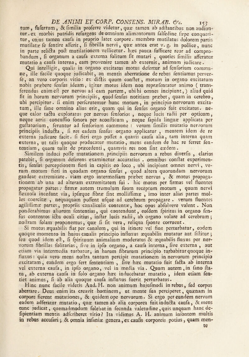 DE ANIMI ET CORP. CONSENS. MIRAE. &c. 15 ? tum , fufurrum , &. fimilia proferre videtur, quae tamen ab aditantibus non audiun¬ tur* ex morbis putridis refurgens de omnium alimentorum falfedine fope conqueri¬ tur, cujus tamen caufa in proprio latet corpore, membro mutilatus dolorem partis mutilatae fe fentire aderit, fi fibrilla nervi, quae antea erat v. g. in pollice, nunc in parte reli&a pofl mutilationem vellicetur, haec pauca fufficere reor ad compro¬ bandum , fi organum a caufa externa folitum fit mutari , quoties fimilis afferatur mutatio a caufa interna, eam provenire tamen ab externis, animum judicare. Qui intelligit, qualis in organo excitatus motus defertur ad fenforium commu¬ ne, ille facile quoque judicabit, an mentis aberratione de rebus fentiamus perver- fe, an vero corporis vitio: ex diflis quum confiet, motum in organo excitatum nobis praebere fenfus ideam, igitur motus idem non reprofentatur animo ( trans¬ ferendus enimefi per nervos ad eam partem, ubi hi omnes incipiunt,) aliud quid fit in horum nervorum principiis, quod fenfus notitiam praebet, quam in cerebro, ubi percipitur. fi enim perfcrutemur hunc motum, in principio nervorum excita¬ tum, ille fane omnino alius erit, quam qui in fenfus organo fuit excitatus, ne¬ que calor ta&u exploratus per nervos fenforios , neque lucis radii per opticum, neque aeris concuffio fonora per acoufiicum , neque fapida linguae applicata per gufiatorium, feruntur ad fenforium commune : verum fimilis mutatio nervorum principiis indu&a , fi res eadem fenfus organo applicatur , mentem idem de re externa judicare facit, fi fieri ergo pofiet a quavis caufa alia, tam interna quam externa, ut talis quoque producatur mutatio, mens eandem de hac re ferret fen- tentiam , quam tulit de procedenti, quamvis res non fint eodem . Similem induci poffe mutationem principiis nervorum a rebus diverfis , clarius patebit, fi organum deferens examinetur accuratius . omnibus confiat experimen¬ tis , fenfus perceptionem fieri in capitis eo loco , ubi incipiunt omnes nervi, ve¬ rum motum fieri in quodam organo fenfus , quod altera quorundam nervorum gaudeat extremitate. viam ergo intermediam probet nervus , & motus propaga¬ tionem ab una ad alteram extremitatem fui . hic motus per firmas vel fluentes propagatur partes; firmo autem tremulum fuum receptum motum , quum nervi flexuofa incedant via, ipfoque fibro fint molliflimo , imo inter alias partes mol¬ les coercito , nequaquam poflent ufque ad cerebrum propagare . verum fluentes agililfimo partes, propriis canaliculis contento, hoc opus abfolvere valent. Non ponderabimus aliorum fententias, qui contendunt, eofdem fpiritus in organo fen-* fus contentos i£fu oculi citius, infiar lucis radii, ab organo volare ad cerebrum; nofiram folam proponemus, quo fi fit vera , reliqua fponte corruent. Si motus oquabiiis fiat per canalem, qui in itinere vel fine perturbatur, eodem quoque momento in hujus canalis principio influxus oquabiiis mutatur aut fifiitur; feu quod idem eft, fi fpirituum animalium moderatus & oquabiiis fluxus per ner¬ vorum fibrillas folitarias, fi ve in ipfo organo, a caufa interna, five externa , aut etiam via intermedia turbatur, in harum fibrarum principio turbabitur quoque in¬ fluxus : quia vero mens nofira tantum percipit mutationem in nervorum principio excitatam , eandem ergo fert fententiam , five hoc mutatio fuit fa&a ab interna vel externa caufa, in ipfo organo, vel in media via. Quum autem,in fano fla¬ tu , ab externa caufa in folo organo hoc inducebatur mutatio , idem etiam fen» tiet animus, fi ab alia quoque caufa influxus fuerit perturbatus. Hinc nunc facile videtis Aud. H. non animum hujufmodi in rebus, fed corpus aberrare. Deus enim ita creavit hominem, ut mente fua perciperet, quonam In corpore fierent mutationes, & quidem ope nervorum* Si ergo per eundem nervum eadem adferatur mutatio , quo tamen ab alia corporea fuit indu&a caufa, & mens tunc judicat, quemadmodum folebat in fecunda valetudine, quis unquam hanc de- fipientiam mentis adfcriberet vitio? Ita vidimus A* H. animum infontem multis ia rebus accufari j & omnia infanio genera, ex caufis corporeis potius, quam men¬ te