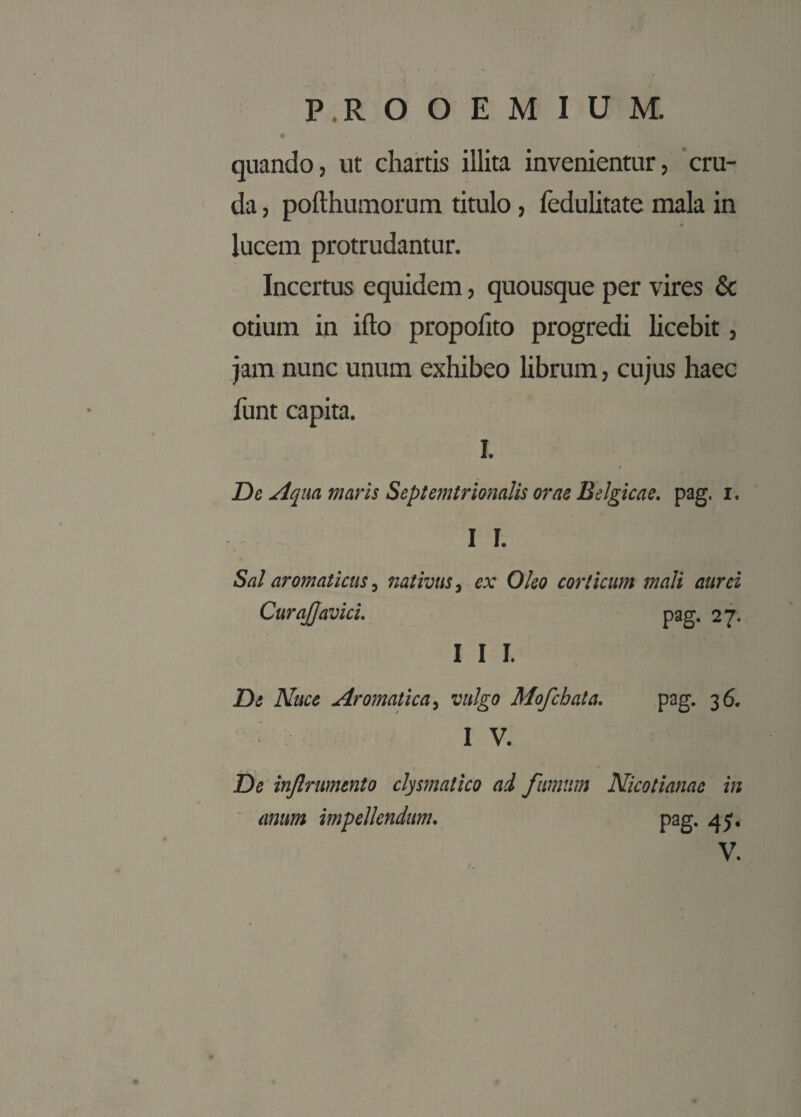 quando, ut chartis illita invenientur, cru¬ da , pofthumorum titulo, fedulitate mala in # lucem protrudantur. Incertus equidem, quousque per vires & otium in ifto propofito progredi licebit, jam nunc unum exhibeo librum, cujus haec funt capita. I. De Aqua, maris Septemtrionalis orae Belgicae, pag. x. I I. Sal aromaticus, nativus, ex Oleo corticum mali aurei CuraJJavici. pag. 27. I I I. De Nuce Aromatica, vulgo Mofchala. pag. 36. I V. De inflrumento clysmalico ad fumum Nicotianae in anum impellendum. pag. 45.