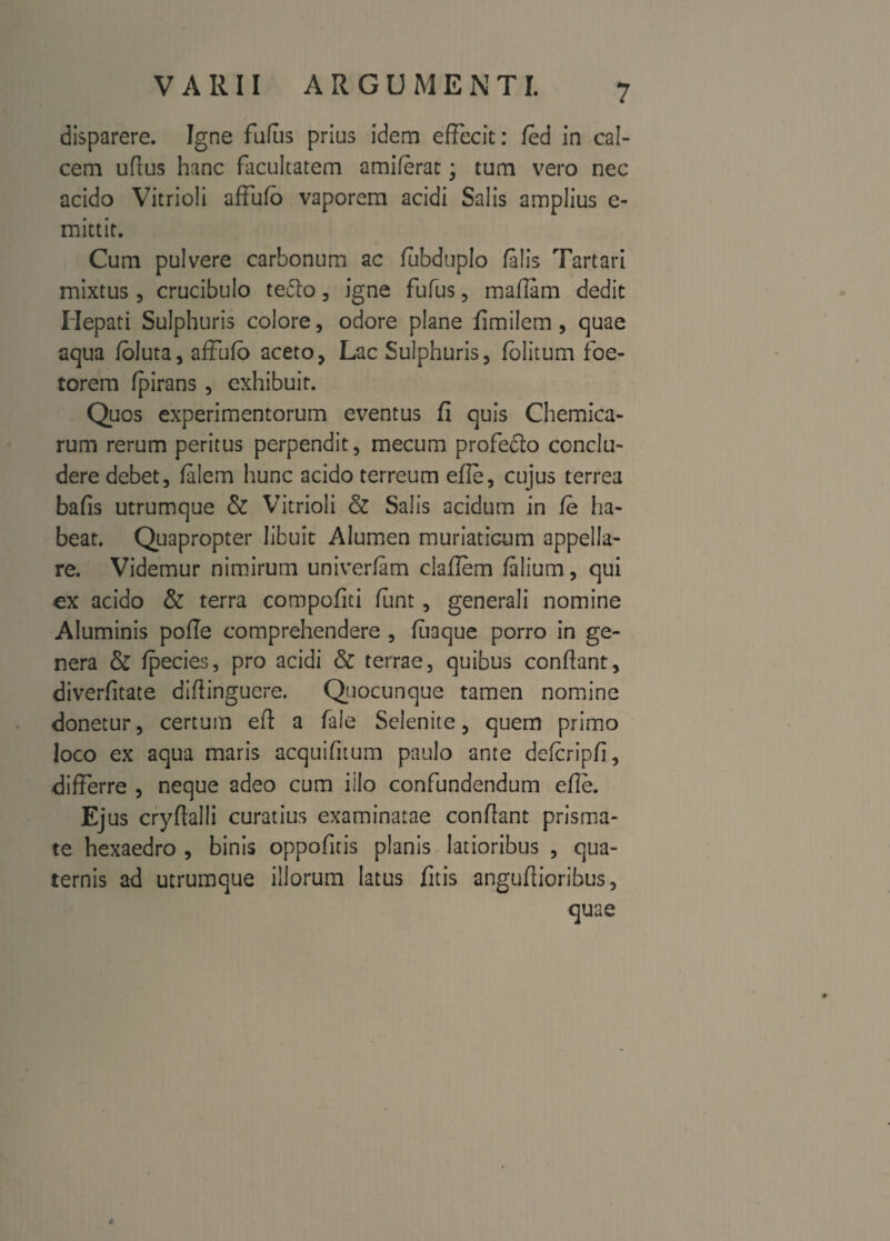 disparere. Igne fufus prius idem effecit: fed in cal¬ cem ufius hanc facultatem amiferat; tum vero nec acido Vitrioii affufb vaporem acidi Salis amplius e- mittir. Cum pulvere carbonum ac fubduplo falis Tartari mixtus , crucibulo te£k> , igne fufus, maflam dedit Hepati Sulphuris colore, odore plane fimilem , quae aqua foluta, affufb aceto, Lac Sulphuris, fblitum foe¬ terem fpirans, exhibuit. Quos experimentorum eventus fi quis Chemica- rum rerum peritus perpendit, mecum profedlo conclu¬ dere debet, falem hunc acido terreum efle, cujus terrea bafis utrumque & Vitrioii & Salis acidum in fe ha¬ beat. Quapropter libuit Alumen muriaticum appella¬ re. Videmur nimirum univerfam claflem falium, qui ex acido & terra compofiti funt, generali nomine Aluminis pofle comprehendere , fuaque porro in ge¬ nera & fpecies, pro acidi & terrae, quibus conflant, diverfitate diflinguere. Qiocunque tamen nomine donetur, certum efl a fale Selenite, quem primo loco ex aqua maris acquifnum paulo ante defcripfi, differre , neque adeo cum illo confundendum efle. Ejus cryftalli curatius examinatae conflant prisma¬ te hexaedro , binis oppofitis planis latioribus , qua¬ ternis ad utrumque illorum latus fitis anguflioribus, quae