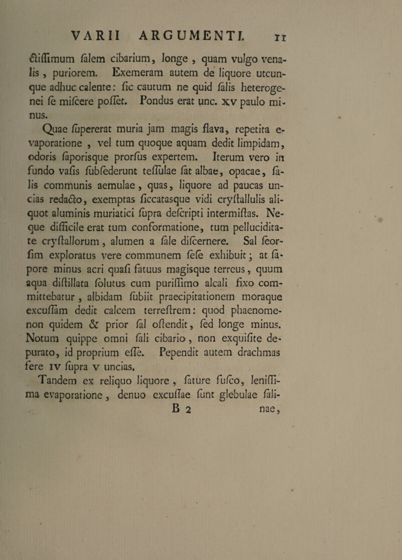 £iffimum /alem cibarium, longe , quam vulgo vena¬ lis , puriorem. Exemeram autem de liquore utcun¬ que adhuc calente: fic cautum ne quid /alis heteroge- nei /e mi/cere poflet. Pondus erat unc. xv paulo mi¬ nus. Quae /upererat muria jam magis flava, repetita e- vaporatione , vel tum quoque aquam dedit limpidam, odoris /aporisque prorlus expertem. Iterum vero in fundo vafis /ubfederunt teflulae /at albae, opacae, fa¬ lis communis aemulae, quas, liquore ad paucas un¬ cias reda&o, exemptas ficcatasque vidi cry/iallulis ali¬ quot aluminis muriatici fupra de/cripti intermiflas. Ne¬ que difficile erat tum conformatione, tum pellucidita- te cryftallorum , alumen a /ale di/cernere. Sal /eor- flm exploratus vere communem /e/e exhibuit; at /a- pore minus acri qua/i fatuus magisque terreus, quum aqua diflillata /olutus cum puriffimo alcali fixo com¬ mittebatur , albidam lubiit praecipitationem moraque excuflam dedit calcem terrefirem: quod phaenome¬ non quidem & prior /ai oflendit, fed longe minus. Notum quippe omni /ali cibario , non exquifite de¬ purato, id proprium efle. Pependit autem drachmas fere iv /upra v uncias. Tandem ex reliquo liquore , /ature fufco, lenifli- ma evaporatione , denuo excullae funt glebulae /ali- B 2 nae,