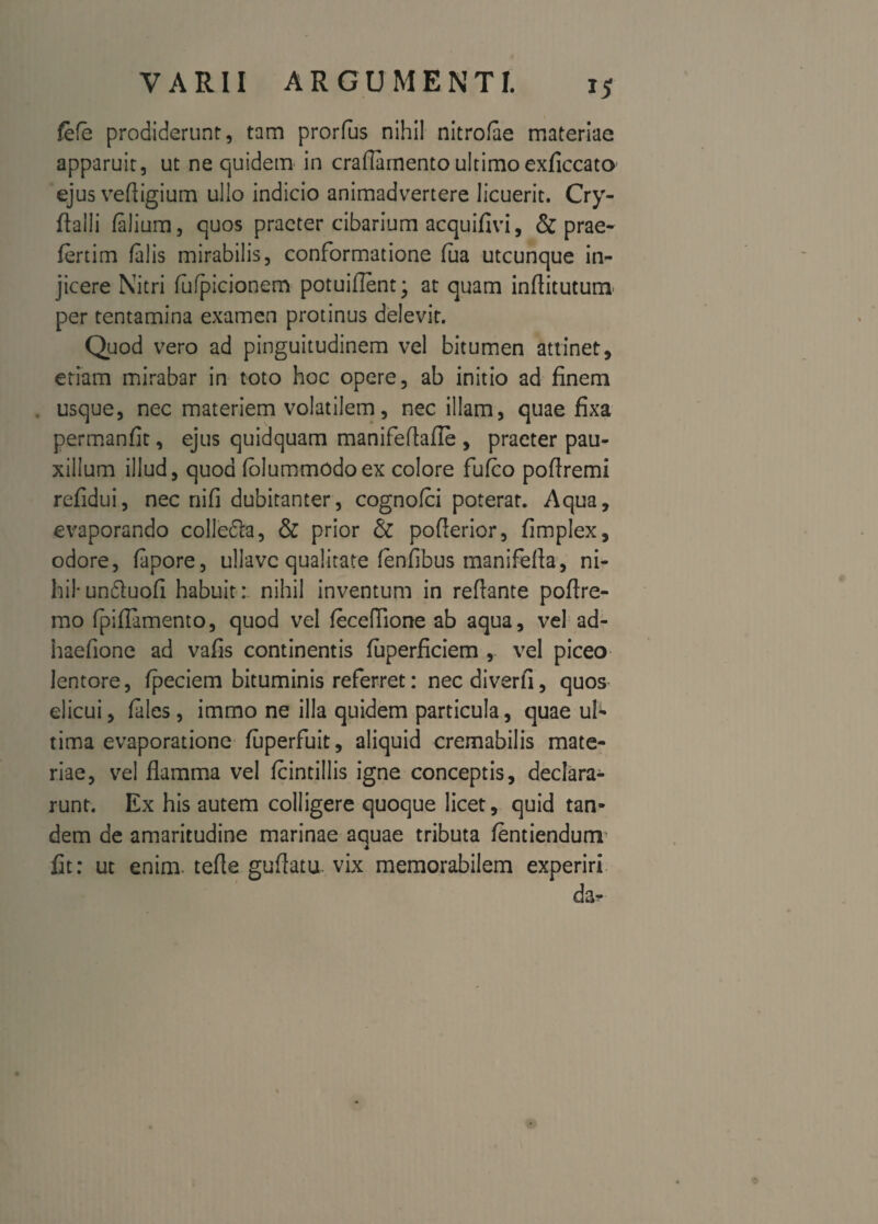 fefe prodiderunt, tam prorfus nihil nitrofae materiae apparuit, ut ne quidem in craflamentoultimo exficcato ejus veftigium ullo indicio animadvertere licuerit. Cry- flalii (alium, quos praeter cibarium acquifivi, & prae- fertim (alis mirabilis, conformatione (ua utcunque in¬ jicere Nitri fufpicionem potuiflent; at quam infiitutum per tentamina examen protinus delevit. Quod vero ad pinguitudinem vel bitumen attinet, etiam mirabar in toto hoc opere, ab initio ad finem usque, nec materiem volatilem, nec illam, quae fixa permanfit, ejus quidquam manifeftafie , praeter pau¬ xillum illud, quod (olummodoex colore fufco poftremi refidui, nec nifi dubitanter, cognofci poterat. Aqua, evaporando colle&a, & prior & pofierior, fimplex, odore, (apore, ulJavc qualitate fenfibus manifella, ni¬ hil-undluofi habuit: nihil inventum in reflante pofire- mo (piflamento, quod vel (eceftione ab aqua, vel ad- haefione ad vafis continentis fuperficiem , vel piceo lentore, (peciem bituminis referret: nec diverti, quos elicui, (ales, immo ne illa quidem particula, quae ub tima evaporatione fuperfuit, aliquid cremabilis mate¬ riae, vel flamma vel (cintillis igne conceptis, declara¬ runt. Ex his autem colligere quoque licet, quid tan¬ dem de amaritudine marinae aquae tributa (entiendum fit: ut enim, terte guftatu. vix memorabilem experiri da-