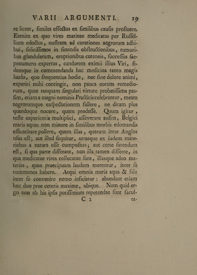 *? re liceat, fimiles effeftus ex fimilibus caufis profluere. Etenim ex quo vires marinae medicatas per Ruffel- Jium edoftus, noflram ad curationes aegrorum adhi¬ bui, felicifiimos in fanandis obffru&ionibus, tumori¬ bus glandularum, eruptionibus cutaneis, fuceeflus fae- penumero expertus, candorem eximii illius Viri, fi¬ demque in commendanda hac medicina tanto magis laudo, quo frequentius hodie, nec fine dolore animi, experiri mihi contingit, non pauca eorum remedio¬ rum, quae tanquam fingulari virtute probatiffima pas- fim, etiam a magni nominis Pra6licis celebrantur, meam aegrorumque ex/pe&ationem fallere, ne dicam plus quandoque nocere, quam prodefle. Quum igitur , refte experientia multiplici, afleverare aufim, Belgici maris aquas non minore in fimilibus morbis edomandis efficacitate pollere, quam illas , quarum inter Anglos ufus eff; aut illud /equitur, utrasque ex iisdem mate- riebus a natura efle compofitas; aut certe fatendum eft, fi qua parte differant, non illa tamen differre, in qua medicatae vires collocatae fiunt, illasque adeo ma¬ terias , quae praecipuam laudem merentur, inter fe communes habere. Atqui omnia maria aqua & fale inter fe convenire nemo inficiatur : abundant etiam ha2c duo prae ceteris maxime, ubique. Num quid er¬ go non ab his ipfis potiffimum repetendae funt facul- C 2 ta-