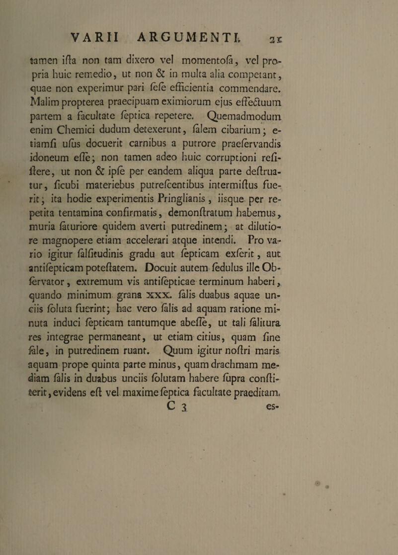 2£ tamen i fla non tam dixero vel momentofa, ve! pro¬ pria huic remedio, ut non & in multa alia competant, quae non experimur pari fefe efficientia commendare. Malim propterea praecipuam eximiorum ejus efFeduum partem a facultate feptica repetere. Quemadmodum enim Chemici dudum detexerunt, felem cibarium; e- tiamfi ufus docuerit carnibus a putrore praeiervandis idoneum efie; non tamen adeo huic corruptioni refi- llere, ut non & ipfe per eandem aliqua parte deflrua- tur, ficubi materiebus putrefcentibus intermiflus fue¬ rit ; ita hodie experimentis Pringlianis , iisque^ per re¬ petita tentamina confirmatis, demonflratum habemus, muria feturiore quidem averti putredinem; at dilutio¬ re magnopere etiam accelerari atque intendi. Pro va¬ rio igitur felfitudinis gradu aut fepticam exferit, aut: antifepticam poteflatem. Docuit autem fedulus ille Ob- fervator, extremum vis antifepticae terminum haberi quando minimum grana xxx. falis duabus aquae un¬ ciis foluta fuerint; hac vero falis ad aquam ratione mi¬ nuta induci fepticam tantumque abefle, ut tali felitura res integrae permaneant, ut etiam citius, quam fine fale, in putredinem ruant. Quum igitur noflri maris aquam prope quinta parte minus, quam drachmam me¬ diam falis in duabus unciis folutam habere fupra confli¬ xerit, evidens efl vel maxime feptica facultate praeditam. C 3 es-