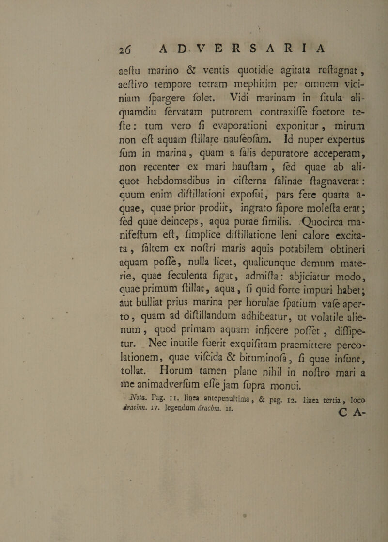 aeflu marino & ventis quotidie agitata reftagnat, aeflivo tempore tetram mephitim per omnem vici¬ niam fpargere folet. Vidi marinam in ftula ali¬ quamdiu fervatam putrerem contraxifle foetore te- ffe: tum vero fi evaporationi exponitur, mirum non eft aquam flillare naufeofam. Id nuper expertus fum in marina, quam a falis depuratore acceperam, non recenter ex mari hauflam , fed quae ab ali¬ quot hebdomadibus in ciflerna falinae ffagnaverat: quum enim diftillationi expofui, pars fere quarta a- quae, quae prior prodiit, ingrato fapore molefta erat; fed quae deinceps, aqua purae fimilis. Quocirca ma* nifeftum eft, fimplice diftillatione leni calore excita¬ ta , faltem ex noflri maris aquis potabilem obtineri aquam pofle, nulla licet, qualicunque demum mate¬ rie, quae fecuienta figat, admifta: abjiciatur modo, quae primum ftiilat, aqua, fi quid forte impuri habet; aut bulliat prius marina per horulae fpatium vafe aper¬ to, quam ad diftillandum adhibeatur, ut volatile alie¬ num , quod primam aquam inficere poflet , diffipe- tur. Nec inutile fuerit exquifitam praemittere perco¬ lationem, quae vifeida & bituminofa, fi quae infunt, tollat. Horum tamen plane nihil in noflro mari a me animadverfum eftejam lupra monui. j\ota. Pag. ii. linea antepenultima, & pag. 12. linea tertia, loco