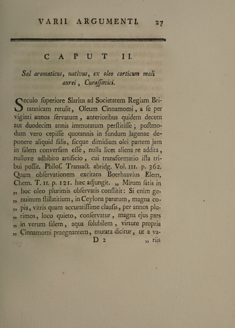 CAPUT II. Sal aromaticus, nativus, ex oleo corticum mali aurei, Citrajfavici. Seculo fuperiore SIarius ad Societatem Regiam Bri¬ tannicam retulit, Oleum Cinnamomi, a fe per viginti annos fervatum , anterioribus quidem decem aut duodecim annis immutatum perfiitifle ; poflmo- dum vero cepifle quotannis in fundum Jagenae de¬ ponere aliquid falis, ficque dimidiam olei partem jam in falem converfam efle, nulla licet aliena re addita, nullove adhibito artificio , cui transformatio ifla tri¬ bui poflit. Philof Transa6t. abridg. Vol. m. p. 362. Quam obfervationem excitans Boerhaavius Eiem. Chem. T. ir. p. 121. haec adjungit. „ Mirum fatis in „ hoc oleo plurimis obfervatis conflitit: Si enim ge- „ nuinum ftillatitium, in Ceylona paratum, magna co- „ pia, vitris quam accuratiffime claufis, per annos plu- „ rimos, loco quieto, confervatur, magna ejus pars „ in verum falem, aqua folubilem , virtute propria „ Cinnamomi praegnantem, mutata dicitur, ut a va- D 2 „ riis v