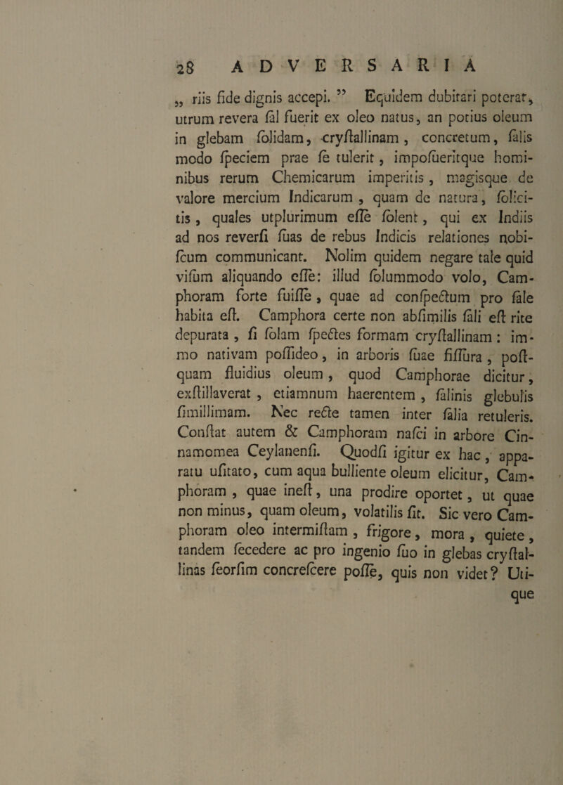 5, riis fide dignis accepi. ” Equidem dubitari poterat, utrum revera fal fuerit ex oleo natus, an potius oleum in glebam /olidam, cryflaliinam, concretum, falis modo fpeciem prae fe tulerit, impofueritque homi¬ nibus rerum Chemicarum imperitis, magisque de valore mercium Indicarum , quam de natura, folia¬ tis , quales utplurimum efle /olent, qui ex Indiis ad nos reverfi luas de rebus Indicis relationes nobi- fcum communicant. Nolim quidem negare tale quid vifum aliquando efle: illud folummodo volo, Cam- phoram forte fuifle , quae ad confpeftuin pro fale habita efl. Camphora certe non abfimilis /ali efl: rite depurata, fi folam fpeftes formam cryflallinam: im- mo nativam poffideo, in arboris luae fiflura , poft- quam fluidius oleum, quod Camphorae dicitur, exflillaverat , etiamnum haerentem , /alinis glebulis fimillimam. Nec rede tamen inter /alia retuleris. Conflat autem & Camphoram nafei in arbore Cin- namomea Ceylanenfi. Quodfi igitur ex hac , appa¬ ratu ufitato, cum aqua bulliente oleum elicitur, Cam¬ phoram , quae inefl, una prodire oportet, ut quae non minus, quam oleum, volatilis/It. Sic vero Cam¬ phoram oleo intermiflam , frigore, mora , quiete , tandem fecedere ac pro ingenio fuo in glebas cryflal- linas feorfim concrefcere pofle, quis non videt? Uti¬ que