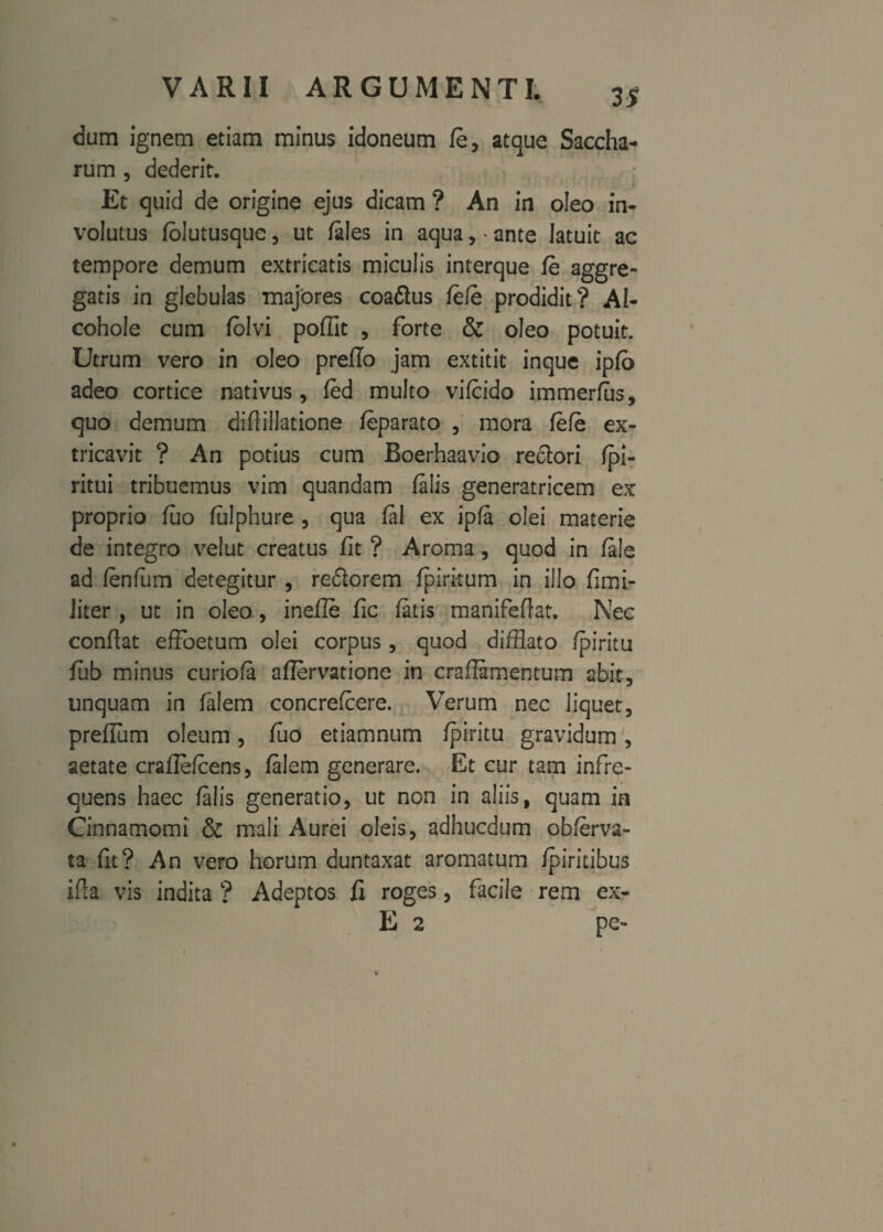 dum ignem etiam minus idoneum fe, atque Saccha- rum , dederit. • Et quid de origine ejus dicam ? An in oleo in¬ volutus folutusquc, ut /ales in aqua, • ante latuit ac tempore demum extricatis miculis interque fe aggre¬ gatis in glebulas majores coaftus fe/e prodidit? AI- cohole cum folvi poffit , forte & oleo potuit. Utrum vero in oleo preflo jam extitit inque ipfb adeo cortice nativus, fed multo vifcido immerfus, quo demum diftillatione feparato , mora fefe ex¬ tricavit ? An potius cum Boerhaavio redtori fpi- ritui tribuemus vim quandam falis generatricem ex proprio fuo fulphure , qua fal ex ipfa olei materie de integro velut creatus fit ? Aroma, quod in fale ad fenfum detegitur , re&orem fpiritu m in illo fi mi¬ liter , ut in oleo, inefle fic fatis manifeflat. Nec confiat effoetum olei corpus, quod difflato fpiritu fub minus curiofa aflervatione in craflamentum abit, unquam in falem concrefcere. Verum nec liquet, prefium oleum, fuo etiamnum fpiritu gravidum, aetate crafielcens, falem generare. Et cur tam infre¬ quens haec falis generatio, ut non in aliis, quam in Cinnamomi & mali Aurei oleis, adhucdum obferva- ta fit? An vero horum duntaxat aromatum fpiritibus ifia vis indita ? Adeptos fi roges, facile rem ex- E 2 pe-