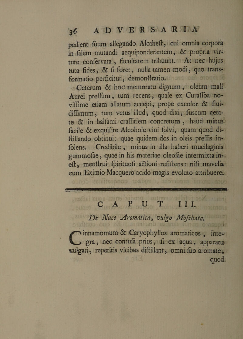 A D V E R S A R I A pedient fuum allegando Alcaheft, cui omnia corpora in falem mutandi aequiponderantem, & propria vir¬ tute confervata , facultatem tribuunt. At nec hujus tuta fides, & fi foret, nulla tamen modi, quo trans¬ formatio perficitur, demonfiratio. Ceterum & hoc memoratu dignum, oleum mali. Aurei preflum, tum recens, quale ex Curafloa no- viffime etiam allatum accepi, prope excolor & flui* diffimum, tum vetus illud, quod dixi, fuscum aeta¬ te & in balfami craffitiem concretum , haud minus facile & exquifite Alcohole vini folvi, quam quod di- fiillando obtinui: quae quidem dos in oleis preffis in- folens. Credibile , minus in illa haberi mucilaginis gummolae, quae in his materiae oleofae intermixta in- eft, menfirui fpirituofi a6lioni refiftens: nifi mavelis cum Eximio Macquero acido magis evoluto attribuere^ CAPUT III. De Nuce Aromatica, vulgo Mofchata. ' . ' ,' . . v j ^ _ - ' t \ Cinnamomum & Caryophyllos aromaticos , inte* gra, nec contufa prius, fi ex aqua, apparatu v.idgari, repetitis vicibus difiillant^ omni fuo aromate*