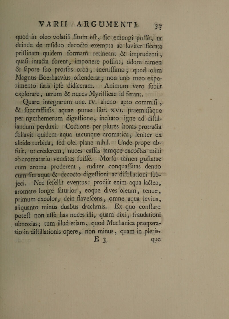 quod in oleo volatili fitum eft, fic emungi poffe, ut deinde de refiduo decodto exempta ac leviter ficcata priflinam quidem formam retineant & imprudenti, quafi intafla forent, imponere poffint, odore tamen & fapore fuo prorfus orba , inertiffima ; quod olim Magnus Boerhaavius oflenderat; non uno meo expe¬ rimento fatis ipfe didiceram. Animum vero fubiit explorare, utrum & nuces Myriflicae id ferant. Quare. integrarum unc. iv. aheno apto commifl , & fupcraffufis aquae purae libr. xvi. praemiflaque per nycthemerum digeltione,, incitato igne ad diftil- landum perduxi. Co&ione per plures horas protrafta flillavit quidem aqua utcunque aromatica, leniter ex albido turbida, fed olei plane nihil. Unde prope ab¬ fuit, ut crederem, nuces caflas jamque exco&as mihi ab aromatario venditas fuifle. Morfu tamen guflatae cum aroma proderent , ruditer conquaflatas denuo cum lua aqua & deco6to digefiioni ac diflillationi fub- jeci. Nec fefellit eventus : prodiit enim aqua la&ea, aromate longe faturior , eoque dives oleum, tenue, primum excolor, dein flavefcens, omne aqua levius, aliquanto minus duabus drachmis. Ex. quo conflare poteft non efle has nuces illi, quam dixi, fraudationi obnoxias; tum illud etiam, quod Mechanica praepara¬ tio in diftillationis opere * non minus, quam in pleris* E 1 que-