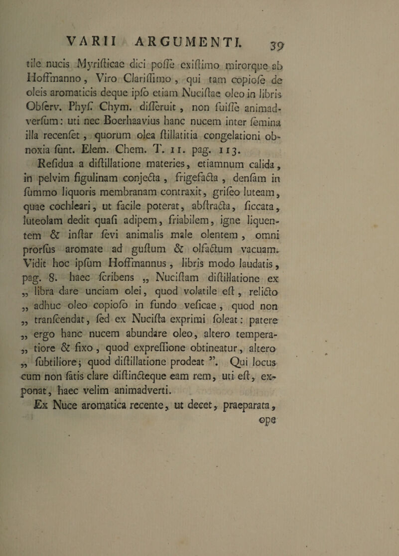 tile nucis Myrifticae dici polle cxiflimo mirorqpe ab Hoffmanno , Viro Clari(Iimo , qui tam copiofe da oleis aromaticis deque ipfo etiam Nuciftae oleo in libris Obferv. Phyf Chym. difleruit , non fuille animad- verfum: uti nec Boerhaavius hanc nucem inter femina illa recenfet, quorum olea ftiilatitia congelationi ob¬ noxia fant. E!em. Chem. T. ir. pag. 113. Refidua a diftillatione materies, etiamnum calida, in pelvim figulinam conjeda , frigefafta , denfam in fummo liquoris membranam contraxit, grifeo luteam, quae cochleari, ut facile poterat, abftrada, ficcata, luteolam dedit quafi adipem, friabilem, igne liquen¬ tem & indar levi animalis male olentem , omni prorfus aromate ad guftum & olfadum vacuam. Vidit hoc ipfum HofFmannus , libris modo laudatis, pag. 8. haec fcribens „ Nuciftam diftiHacione ex „ libra dare unciam olei, quod volatile eft , relido „ adhuc oleo copiofo in fundo veficae , quod non „ tranfcendat, fed ex Nucifta exprimi fbleat: patere „ ergo hanc nucem abundare oleo, altero tempera- „ tiore & fixo , quod expreflione obtineatur, altero „ lubtiliore; quod diftiHatione prodeat 5\ Qui locus cum non fatis clare diftindeque eam rem, uti eft, ex¬ ponat, haec velim animadverti. Ex Nuce aromatica recente, ut decet, praeparata, ope