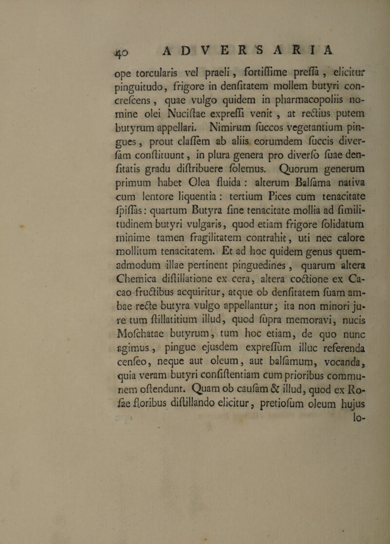 ope torcularis vel praeli, fortiffime prefia , elicitur pinguitudo, frigore in denfitatem mollem butyri con- crefcens, quae vulgo quidem in pharmacopoliis no¬ mine olei Nuciftae exprefli venit , at redius putem butyrum appellari. Nimirum fuccos vegetantium pin¬ gues , prout claflem ab aliis eorumdem fuccis diver- fiim condituunt, in plura genera pro diverfo fuae den- fitatis gradu diftribuere folemus. Quorum generum primum habet Olea fluida : alterum Balfama nativa cum lentore liquentia: tertium Pices cum tenacitate fpiflas: quartum Butyra fine tenacitate mollia ad fimili- tudinem butyri vulgaris, quod etiam frigore (olidatum minime tamen fragilitatem contrahit, uti nec calore mollitum tenacitatem. Et ad hoc quidem genus quem¬ admodum illae pertinent pinguedines, quarum altera Chemica diflillatione ex cera, altera cocione ex Ca- cao frudibus acquiritur, atque ob denfitatem fuam am¬ bae rede butyra vulgo appellantur; ita non minori ju¬ re tum fiillatitium illud, quod fupra memoravi, nucis Mofchatae butyrum, tum hoc etiam, de quo nunc agimus , pingue ejusdem expreflum illuc referenda cenfeo, neque aut oleum, aut baliamum, vocanda, quia veram butyri confidentiam cum prioribus commu¬ nem ofiendunt. Quam ob caufam & illud, quod ex Ro- iaefloribus didillando elicitur, pretiofum oleum hujus lo-