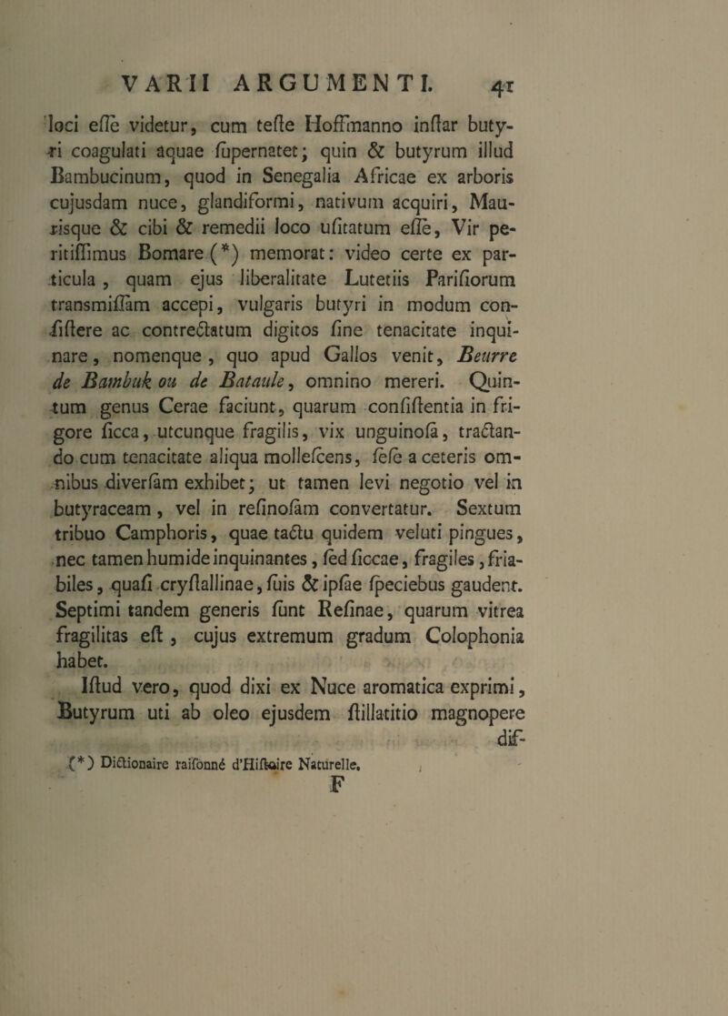 loci efle videtur, cum tefle HofFmanno indar buty¬ ri coagulati aquae fapernatet; quin & butyrum illud Bambucinum, quod in Senegalia Africae ex arboris cujusdam nuce, glandiformi, nativum acquiri, Mau- risque & cibi & remedii loco ufitatum efle, Vir pe- ritiflimus Bomare(*) memorat: video certe ex par¬ ticula , quam ejus liberalitate Lutetiis Parifiorum transmiflam accepi, vulgaris butyri in modum con¬ fidere ac contre&atum digitos fine tenacitate inqui¬ nare, nomenque, quo apud Gallos venit, Benrre de Bambuk ou de Bataule, omnino mereri. Quin¬ tum genus Cerae faciunt, quarum confidentia in fri¬ gore ficca, utcunque fragilis, vix unguinofa, tra&an- do cum tenacitate aliqua mollefcens, fefe a ceteris om¬ nibus diverfam exhibet \ ut tamen levi negotio vel in butyraceam, vel in refinofam convertatur. Sextum tribuo Camphoris, quae ta&u quidem veluti pingues, nec tamen humide inquinantes, fedficcae, fragiles fria¬ biles, quafi crydallinae,fuis &ipfae ipeciebus gaudent. Septimi tandem generis funt Refinae, quarum vitrea fragilitas ed: , cujus extremum gradum Colophonia habet. Idud vero, quod dixi ex Nuce aromatica exprimi, Butyrum uti ab oleo ejusdem dillatitio magnopere dif- (*) Di&ionaire raifonn£ d’Hiftoire Naturelle. F