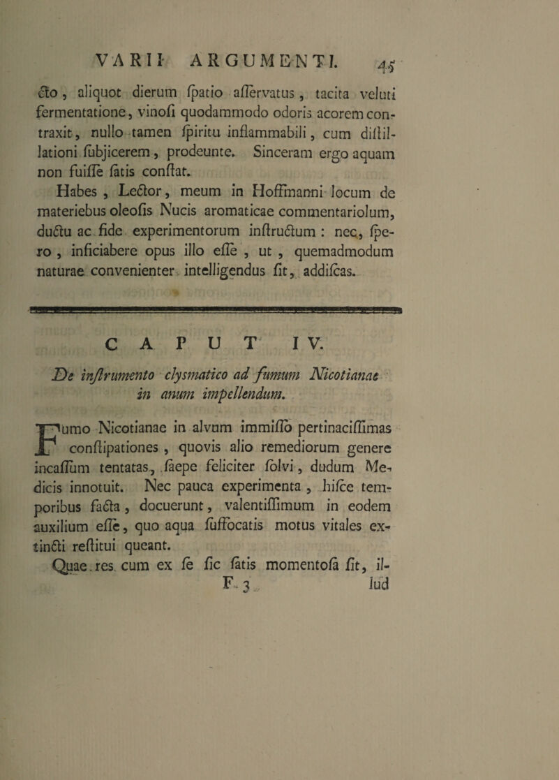 VARII ARGU M E N TI. cto, aliquot dierum /patio aflervatus, tacita veluti fermentatione, vinofi quodammodo odoris acorem con¬ traxit, nullo tamen /piritu inflammabili, cum di/lil- lationi fubjicerem , prodeunte. Sinceram ergo aquam non fuifle fatis conflat. Habes, Le&or, meum in Hoffmanni locum de materiebus oleofis Nucis aromaticae commentariolum, duftu ac fide experimentorum inflrudlum : nec, /pe¬ ro , inficiabere opus illo efle , ut , quemadmodum naturae convenienter intelligendus fit, addi/cas. CAPUT IV. De inftr umento clysmatico ad fumum Nicotianae in anum impellendum. Fumo Nicotianae in alvum immifio pertinaciflimas conftipationes , quovis alio remediorum genere incaflum tentatas, faepe feliciter folvi, dudum Me-, dicis innotuit. Nec pauca experimenta , hi/ce tem¬ poribus fafta , docuerunt, valentiflimum in eodem auxilium efle, quo aqua fu Abeatis motus vitales ex- iin&i reftitui queant. Quae.res. cum ex fe fic fatis momentofa fit, il- F 3 Jud