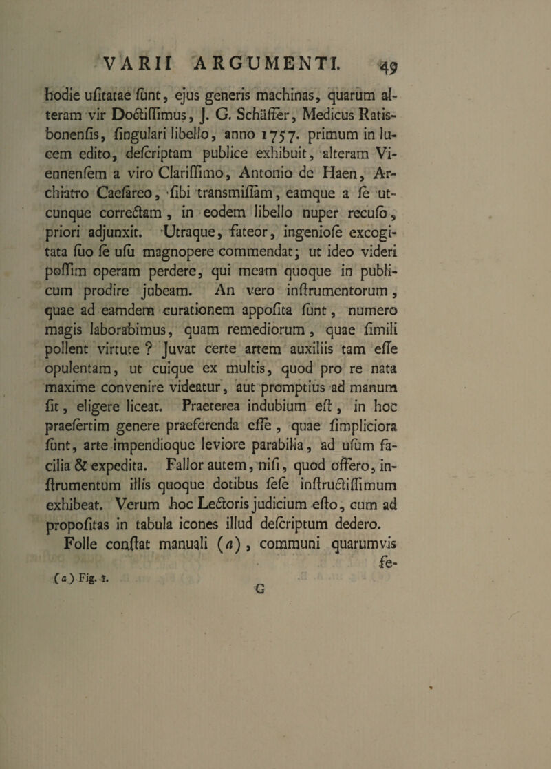 hodie ufitatae funt, ejus generis machinas, quarum al¬ teram vir Dodiiflimus, J. G. Schaffer, Medicus Ratis- bonenfis, lingulari libello, 301101757. primum in lu¬ cem edito, defcriptam publice exhibuit, alteram Vi- ennenfem a viro Clariffimo, Antonio de Haen, Ar¬ chiatro Caefareo, *fibi transmillam, eamque a fe ut¬ cunque corre&am , in eodem libello nuper recufa , priori adjunxit. Utraque, fateor, ingeniofe excogi¬ tata fiio fe ufu magnopere commendat; ut ideo videri poffim operam perdere, qui meam quoque in publi¬ cum prodire jubeam. An vero inftrumentorum, quae ad eamdem curationem appofita funt, numero magis laborabimus, quam remediorum, quae fimili pollent virtute ? Juvat certe artem auxiliis tam effe opulentam, ut cuique ex multis, quod pro re nata maxime convenire videatur, aut promptius ad manum fit, eligere liceat. Praeterea indubium eff;, in hoc praefertim genere praeferenda efle , quae fimpliciora funt, arte impendioque leviore parabilia, ad ufum fa¬ cilia & expedita. Fallor autem, nifi, quod offero, in- firumentum illis quoque dotibus fefe inftruftiflimum exhibeat. Verum hoc Le&oris judicium effo, cum ad propofitas in tabula icones illud defcriptum dedero. Folle conffat manuali (a), communi quarumvis fe- % (a)Fig.t. G