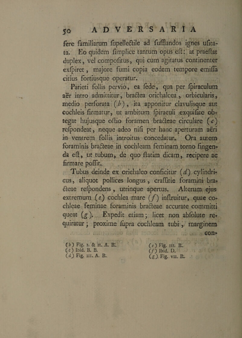 fere familiarum fupelleftile ad fufflandos ignes ufita- ta. Eo quidem fimplice tantum opus eft: at praeftat duplex 5 vel compofitus, qui cum agitatus continenter exfpiret, majore fumi copia eodem tempore emi (Ia citius fortiusque operatur. Parieti follis pervio, ea fede, qua per fpiraculum aer intro admittitur, braftea orichalcea , orbicularis, medio perforata (Z>), ita apponitur clavulisque aut cochleis firmatur, ut ambitum fpiraculi exquifite ob¬ tegat hujusque ofiio foramen bradeae circulare (c) refpondeat, neque adeo nifi per hanc aperturam aeri in ventrem foliis, introitus concedatur. ' Ora autem * i foraminis bra£teae in cochleam feminam torno fingen¬ da eft, ut tubum, de quo ftatim dicam, recipere ac firmare poflit.. Tubus deinde ex orichalco conficitur (d) cylindri¬ cus, aliquot pollices longus, craffitie foramini bra- deae refpondens , utrinque apertus. Alterum ejus extremum (e) cochlea mare (/) inftruitur, quae co¬ chleae feminae foraminis bra&eae accurate committi queat (g). Expedit etiam; licet non abfblute re¬ quiratur ; proxime fupra cochleam tubi, marginem * con* (&) Fig. i. & it..A. B;. (e) Fig. iit. B. CO Ibid. B. B. (f) Ibid. D. (cl) Fig. ui..A. B. (g) Fig.. vu. B’..