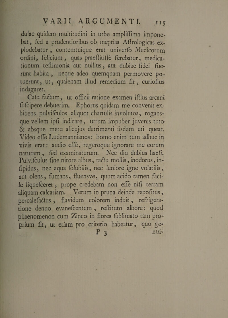 I dulae quidem multitudini in urbe ampliflima impone¬ bat, fed a prudentioribus ob ineptias Aflrologicas ex¬ plodebatur , contemtuique erat univerfb Medicorum ordini, felicium , quas praeftitifle ferebatur, medica¬ tionum teflimonia aut nullius, aut dubiae fidei fue¬ runt habita , neque adeo quemquam permovere po¬ tuerunt, ut, qualenam illud remedium fit, curiofius indagaret. Cafu faflum, ut officii ratione examen iffius arcani lufeipere debuerim. Ephorus quidam me convenit ex¬ hibens pulvifculos aliquot chartulis involutos, rogans- que vellem ipfi indicare, utrum impuber juvenis tuto- & absque metu alicujus detrimenti iisdem uti queat. Video efle Ludemannianos: homo enim tum adhuc in vivis erat: audio efle, regeroque ignorare me eorum naturam , fed examinaturum. Nec diu dubius haefi. Pulvifculus fine nitore albus, tadiu mollis, inodorus, in* fjpidus, nec aqua folubilis, nec leniore igne volatilis, aut olens, fumans, fluensve, quum acido tamen faci¬ le liquefeeret, prope credebam non efle nifi terram aliquam calcariam. Verum in pruna deinde repofitus, percalefa&us , flavidum colorem induit , refrigera¬ tione denuo evanefeentem , refiituto albore: quod phaenomenon cum Zinco in flores fublimato tam pro- prium fit, ut etiam pro criterio habeatur, quo ge- P 3 nui*