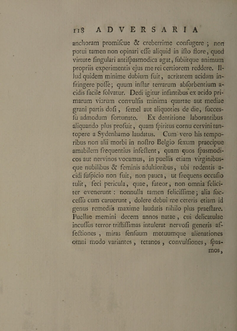 arichoranri promifcue & creberrime confugere ; non potui tamen non opinari efle aliquid in ifto flore, quod virtute Angulari antifpasmodica agat, iubiitque animum propriis experimentis ejus me rei certiorem reddere. IN Jud quidem minime dubium fuit, acritatem acidam in¬ fringere pofle; quum inflar terrarum abforbentium a- cidis facile folvatur. Dedi igitur infantibus ex acido pri¬ marum viarum convulfis minima quartae aut mediae grani partis dofi, femel aut aliquoties de die, fucces- iu admodum fortunato. Ex dentitione laborantibus aliquando plus profuit, quam fpiritus cornu cervini tan¬ topere a Sydenhamo laudatus. Cum-vero his tempo¬ ribus non alii morbi in noflro Belgio fexum praecipue amabilem frequentius infeflent, quam quos fpasmodi- cos aut nervinos vocamus, in puellis etiam virginibus¬ que nubilibus & feminis adultioribus, ubi rodentis a- cidi fufpicio non fuit, non pauca, ut frequens occafio tulit, feci pericula, quae, fateor, non omnia felici¬ ter evenerunt : nonnulla tamen feliciflime; alia fuc- ceflu cum caruerunt, dolere debui me ceteris etiam id genus remediis maxime laudatis nihilo plus praeflare. Puellae memini decem annos natae , cui delicatulae incuflus terror triftiffimas intulerat nervofl generis af- fe&iones , miras fenfuum motuumque alienationes omni modo variantes, tetanos , convulfiones, fpas- mos.