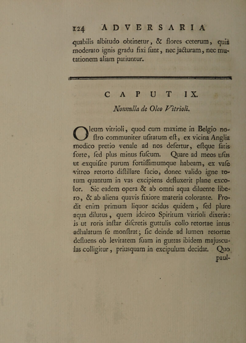 quabilis albitudo obtinetur, & flores ceterum, quia moderato ignis gradu fixi fiint, nec ja&uram, nec mu¬ tationem aliam patiuntur. CAPUT IX. Nonnulla de Oleo NitriolL leum vitrioli, quod cum maxime in Belgio no- KJ flro communiter ufitatum eft, ex vicina Anglia modico pretio venale ad nos defertur, eftque latis forte, fed plus minus fufcum. Quare ad meos ufus ut exquifite purum fortiffimumque habeam, ex vafe vitreo retorto diflillare facio, donec valido igne to¬ tum quantum in vas excipiens defluxerit plane exco¬ lor. Sic eadem opera & ab omni aqua diluente libe¬ ro, & ab aliena quavis fixiore materia colorante. Pro¬ dit enim primum liquor acidus quidem , fed plure aqua dilutus, quem idcirco Spiritum vitrioli dixeris: is ut roris inflar difcretis guttulis collo retortae intus adhalatum fe monftrat; fic deinde ad lumen retortae defluens ob levitatem fuam in guttas ibidem majuscu¬ las colligitur, priusquam in excipulum decidat. Quo paul-