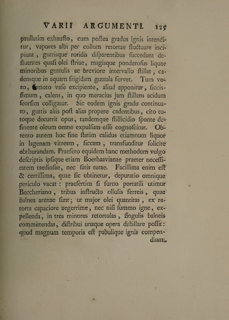 paullatim exhaufto, cum poffea gradus ignis intendi¬ tur, vapores albi per collum retortae flu&uare inci¬ piunt , guttisque- roridis difparentibus fuccedunt de¬ fluentes quafi olei ftriae, magisque ponderofus liquor minoribus guttulis ac breviore intervallo flillat, ca- densque in aquam frigidam guttula fervet. Tum ve¬ ro, fcmoto vafe excipiente, aliud apponitur, Accis- fimum, calens, in quo meracius jam ftillans acidum feorfim colligatur. Sic eodem ignis gradu continua¬ to, guttis aliis pofl alias propere cadentibus, cito tu¬ toque decurrit opus, tandemque flillicidio fponte de» finente oleum omne expulfum eflo cognofcitur. Ob¬ tento autem hoc fine flatim calidus etiamnum liquor in lagenam vitream , ficcam , transfunditur folicite' obthurandam. Praefero equidem hanc methodum vulgo defcriptis ipfique etiam Boerhaavianae praeter necefli- tatem taediofae, nec fatis tutae. Facillima enim efi & certiflima, quae fic obtinetur, depuratio omnique periculo vacat : praefertim fi furno portatili utimur Beccheriano , tribus inftrufto ollulis ferreis , quae Balnea arenae funt; ut major olei quantitas , ex re¬ torta capaciore aegerrime, nec nifi fummo igne, ex¬ pellenda, in tres minores retortulas , fingdis balneis committendas, diftribui unaque opera diftillare poflitr quod magnum temporis eft pabulique ignis compen- dium*