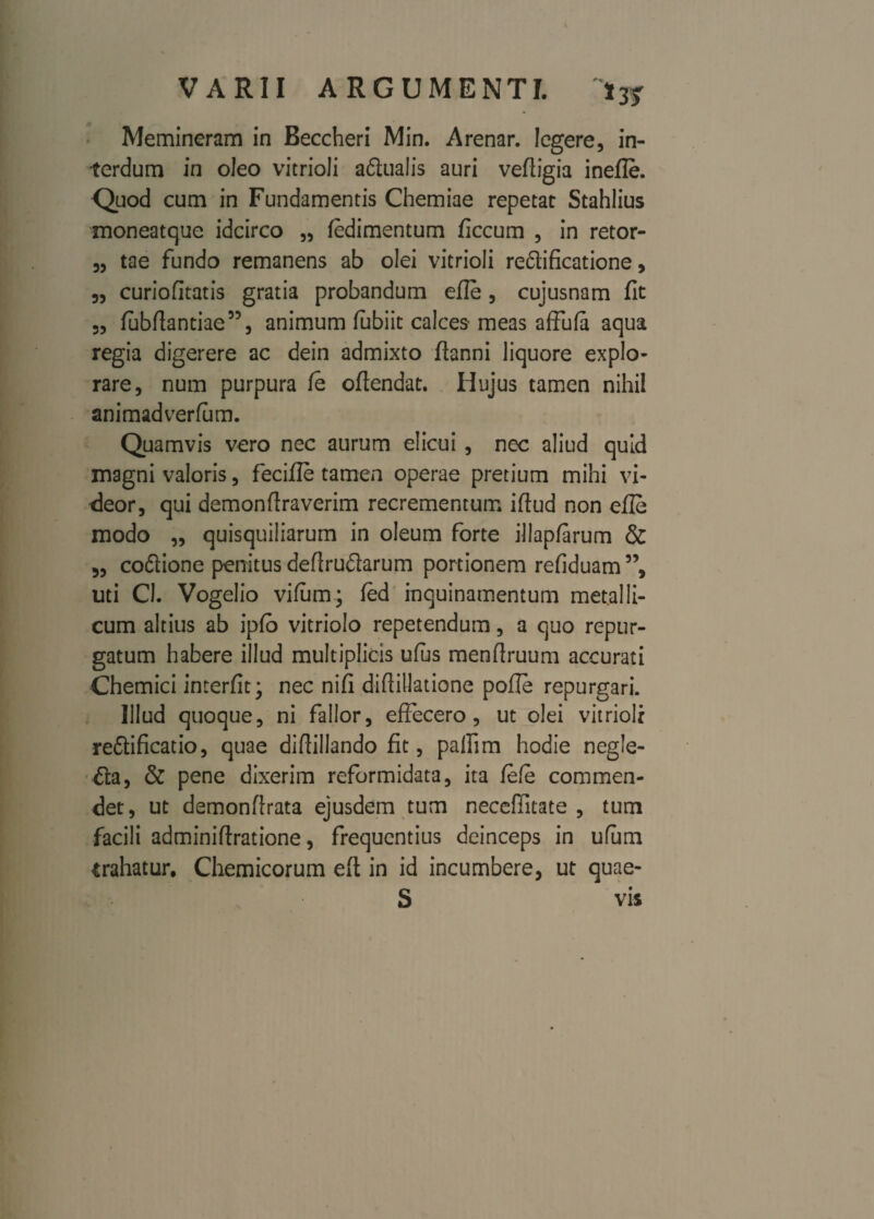 Memineram in Eeccheri Min. Arenar. legere, in¬ terdum in oleo vitrioli a&ualis auri veftigia inefle. Quod cum in Fundamentis Chemiae repetat Stahlius moneatque idcirco „ fedimentum ficcum , in retor- „ tae fundo remanens ab olei vitrioli re&ificatione, „ curiofitatis gratia probandum efle , cujusnam fit 3, fubftantiae”, animum fubiit calces meas affufa aqua regia digerere ac dein admixto fianni liquore explo¬ rare, num purpura fe oftendat. Hujus tamen nihil animadverfum. Quamvis vero nec aurum elicui, nec aliud quid magni valoris, fecifle tamen operae pretium mihi vi¬ deor, qui demonftraverim recrementum iftud non efle modo ,, quisquiliarum in oleum forte illapfarum & 5, co&ione penitus deflruftarum portionem refiduam ”, uti Cl. Vogelio vifum; fed inquinamentum metalli¬ cum altius ab ipfb vitriolo repetendum, a quo repur¬ gatum habere illud multiplicis ufljs menflruum accurati Chemici interfit; nec nifi diftillatione pofle repurgari. Illud quoque, ni fallor, effecero, ut olei vitrioli re&ificatio, quae diflillando fit, pafiim hodie negle¬ cta, & pene dixerim reformidata, ita fefe commen¬ det, ut demonflrata ejusdem tum necefiitate , tum facili adminiftratione, frequentius deinceps in ufiim trahatur, Chemicorum efl in id incumbere, ut quae- S vis