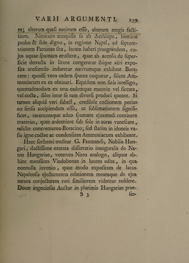re; alterum quafi nativum efle, alterum magis fafti- tium. Nimirum aceepifie fe ab Aethiope, homine probo & fide digno, in regione Napal, ad feptem- trionem Pattenae fita, lacum haberi praegrandem, cu¬ jus aquae fpumam erudient , quae ab accolis de fuper- ficie detradla in litore congeratur ibique aeri expo- fita arefcendo induretur nativumque exhibeat Bora- cem: quodfi vero eadem fpuma coquatur, falem Am- moniacumex ea obtineri.. Equidem non fatis intelligo, quemadmodum ex una eademque materie vel ficcata, vel codla, fales inter fe tam diverfi produci queant. Si tamen aliquid veri fubefl, credibile codlionem potius eo fenfa accipiendam ede, ut fublimationem fignifi- ficet, recentemque adeo fpumam ejusmodi continere materias, quae ardentiore fub fole inauras vanefcant, relifto concremento Roracino • fed flatim in idoneis va- fis ignecodtae ac condenfatae Ammoniacum exhibeant,- Haec fcribenti traditur G. Pazmandl, Nobilis Hun- gari, do&iffime exarata diflertatio inauguralis de Na- tro Hungariae, veterum Nitro analogo, aliquot ab¬ hinc menfibus Vindobonae in lucem edita, in qua^ nonnulla invenio , quae modo expolitam de lacus Napalenfis ejeflamento relationem meamque de- ejus* natura conjedluram veri fimiliorem videntur reddere. Docet ingeniofus Audior in plurimis Hungariae prae-- S 2 fer-