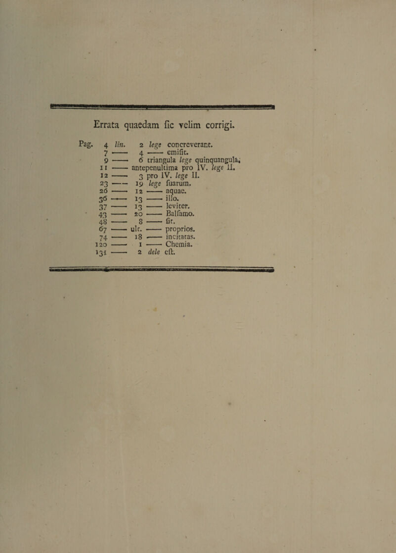Errata quaedam fic yelim corrigi. 4 lin. 2 lege concreverant. 7 -- 4 • emific. 9 - 6 triangula lege quinquangula. II - antepenultima pro IV. lege 11. 12 - 3 LV. lege II. 23 -19 lege luarum. 2(5 - 12 ■ aquae. S6 — 13 . illo. 37 — 13 leviter. 43 - 20 Balfamo. 48 - 8 Cr. 67 - ulr. proprios. 74 - 18 incitatas. 120 - 1 Chemia. - 2 dele eft.