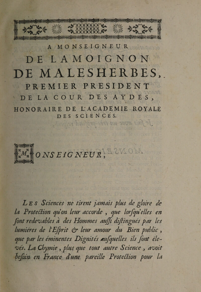 A MONSEIGNEUR DE LAMOIGNON DE MALESHERBES, PREMIER PRESIDENT DE LA COUR DES AYDES, HONORAIRE DE L ACADEMIE ROYALE DES SCIENCES. ONS EIGNEUR . V.1 it r-4- L E s Sciences ne tirent jamais plus de gloire de la Protection quon leur accorde , que lorfquelles en font redevables a des Hommes aujfi diftingues par les lumieres de tEfprit & leur amour du Bien public, que par les eminentes Dignites aufquelles ils font ele~ wj\ La Chymie , plus que tout autre Science , a~uoit befoin en France dune pareille Protection pour la