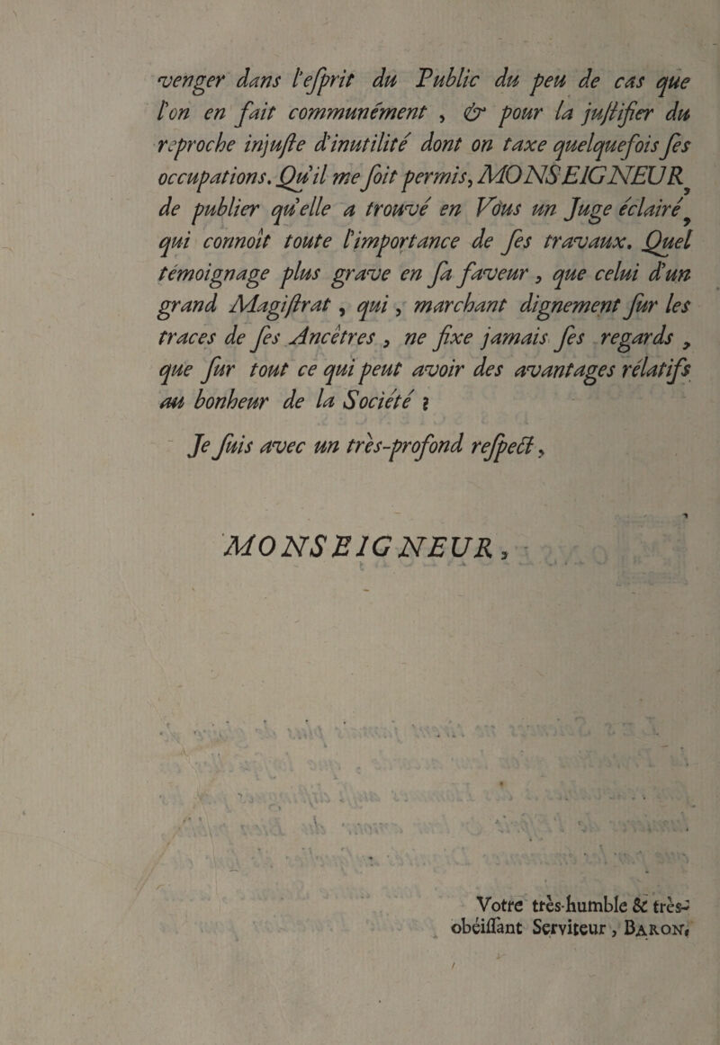 venger dans tefprit du Public du pen de cas que ton en fait communement , & pour la jujlifer du reproche injufie dinut ilite dont on taxe quelquefois fes occupations. Qui l mefoil per mis, MONSEIGNELJR^ de publier quelle a troupe en Vous un Juge eclaire qui connoit toute /’importance de fes travaux. Quel temoignage plus grave en fa faveur, que celui dun grand Adagiftrat, qui , marchant dignement fur les traces de fes Ancetres > ne fixe jamais fes regards , que fur tout ce qui peut avoir des avantages relatifs m bonheur de la Societe ? Je fuis avec un tres-profond rejpetf > MONSEIGNEUR, - Votre tfes humble Sc tres-^ obeiflant Serviteur, Baron*