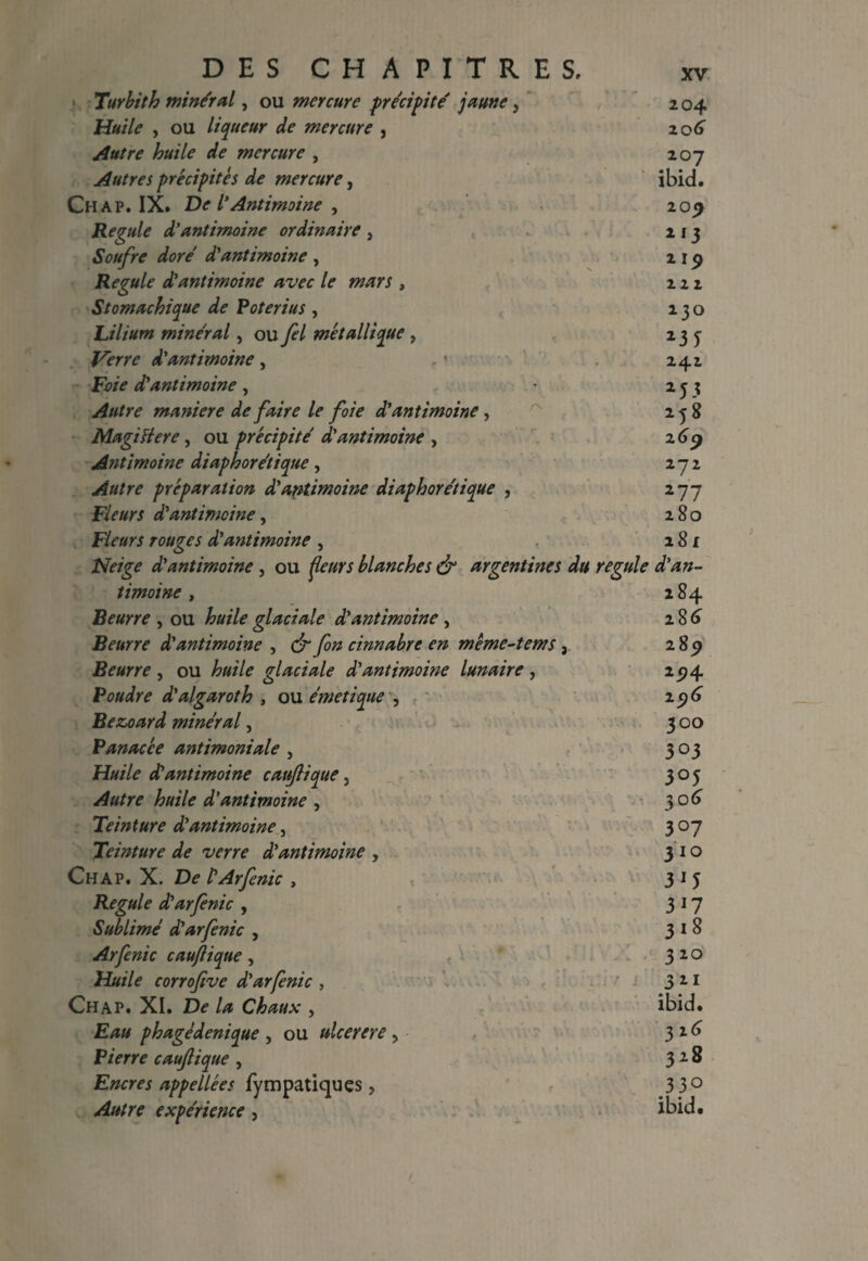 Turbith mineral, ou mercure precipite' jaune, 204 Huile , ou liqueur de mercure , 206” Autre huile de mercure , 207 Autres precipite s de mercure, ibid. Chap. IX. De l’Antimoine , 209 Regule d’antimoine ordinaire , 213 Soufre dore d'antimoine , 2 19 Regule d'antimoine avec le mars , 221 Stomachique de Poterius , 230 Lilium mineral, oumetallique , 233 d'antimoine, .' 241 F?/V d'antimoine, • 23? Autre maniere de faire le foie d'antimoine, 258 MagiHere, ou precipite d'antimoine , 269 Ant imoine diaphoretique , 272 preparation d'antimoine diaphoretique , 277 Fleurs d'antimoine, 280 Fleurs rouges d'antimoine, . 281 Neige d'antimoine , ou j&w'j blanches & argentines du regule d'an¬ timoine , 284 Beurre , ou feA?glaciale d'antimoine , 286” Beurre d'antimoine , y3/z cinnabre en meme-tems, 28^ Beurre , ou glaciale d'antimoine lunaire , 2 9 4 Poudre d'algaroth , ou emetique , 296 Bezoard mineral, 300 Panacce antimoniale , 303 Huile d'antimoine caujlique, 303 Autre huile d'antimoine , 306 Teinture d'antimoine, 307 Teinture de verre d'antimoine , 310 Chap. X. D<? t'Arfenic , 315 Regule d'arfenic , 317 Sublime d'arfenic , 318 Arfenic caujlique, 310 Huile corrofive d'arfenic , 311 Chap. XI. A* Chaux , ibid. phagedenique , ou ulcerere > 3 2 ^ Pierre caujlique , 3 2 ^ Encres appellees fympatiques , 3 3° experience , ibid.