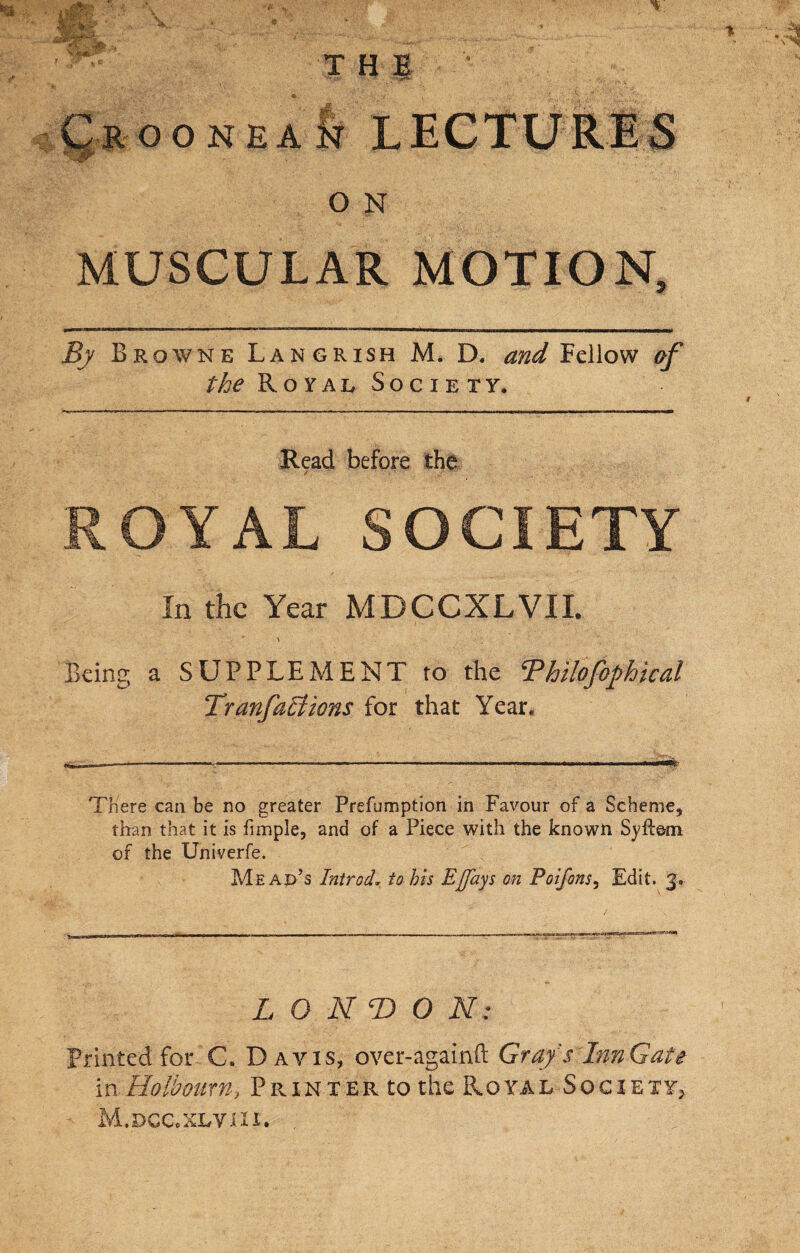 MUSCULAR MOTION, By Browne Langrish M. D. and Fellow »f the Royal Society. Read before the / • ROYAL SOCIETY In the Year MDCCXLVII. \ Being a SUPPLEMENT to the Vhilofophicdl Tranfactions for that Year, There can be no greater Prefumption in Favour of a Scheme, than that it is fimple, and of a Piece with the known Syfiem of the Univerfe. Mean’s Introd, to his Eflays on Poifons, Edit. LONDON: Printed for C. Davis, over-againft Grafs Inn Gate in Holhourn, Printer to the Royal Socierr, M.dgc.xlviii.