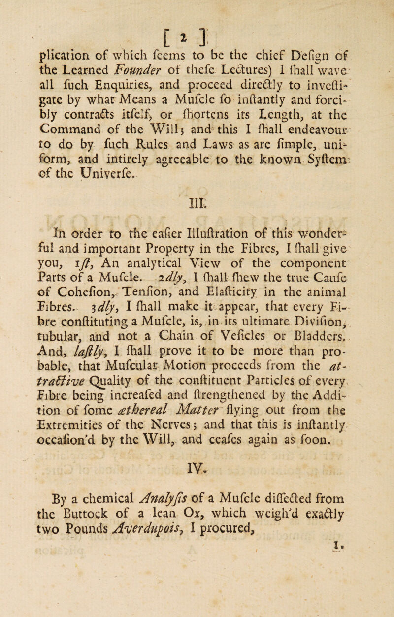 plication of which feems to be the chief Defign of the Learned Founder of thefe Le&ures) I fliall wave all fuch Enquiries, and proceed directly to invcfti- gate by what Means a Mufcle fo inftantly and forci¬ bly contrafts itfelf> or fliortens its Length, at the Command of the Wills and this I fhall endeavour to do by fuch Rules and Laws as are fimple, unh form, and intirely agreeable to the known Syftem of the Univerfe,* IIE In order to the eafier Illuftration of this wonder¬ ful and important Property in the Fibres, I fhall give you, ift, An analytical View of the component Parts of a Mufcle. 2dly^ I fhall fhew the true Caufe of Cohefioiv Tenfion, and Elafticity in the animal Fibres.^ idly, I fhall make it appear, that every Fi¬ bre conftituting a Mufcle, is, in its ultimate Divifion, tubular, and not a Chain of Veficles or Bladder And, laftly, I fhall prove it to be more than pro¬ bable, that Mufcular Motion proceeds from the at¬ tractive Quality of the condiment Particles of every Fibre being increafed and ftrengthened by the Addi¬ tion of fome £thereal Matter flying out from the Extremities of the Nerves $ and that this is inftantly occafion'd by the Will, and ceafes again as foon. IV. By a chemical Analysis of a Mufcle difiedted from the Buttock of a lean Ox, which weigh'd exactly