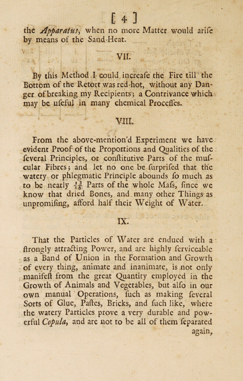 the Apparatus, when no more Matter would arife by means of the Sand-Heat. VII. By this Method ,! could increafe the Fire till' the Bottom of the Retort was red-hot, without any Dan¬ ger of breaking my Recipients; a Contrivance which may be ufeful in many chemical Proceffes. From the above-mentioffd Experiment we have: evident Proof of the Proportions and Qualities of the feveral Principles, or conftitutive Parts of the muf- cular Fibres 5 and let no one be furprifed that the watery or phlegmatic Principle abounds fo much as to be nearly {■§ Parts of the whole Mafs, fince we know that dried Bones, and many other Things as unpromifing, afford half their Weight of Water, ix; That the Particles of Water are endued with a' ftrongly attracting Power, and are highly ferviceable as a Band of Union in the Formation and Growth * of every thing, animate and inanimate, is not only manifeft from the great Quantity employed in the Growth of Animals and Vegetables, but alfo in our own manual Operations, fuch as making feveral Sorts of Glue, Paftes, Bricks, and fuch like, where the watery Particles prove a very durable and pow¬ erful Copula, and are not to be all of them feparated again.