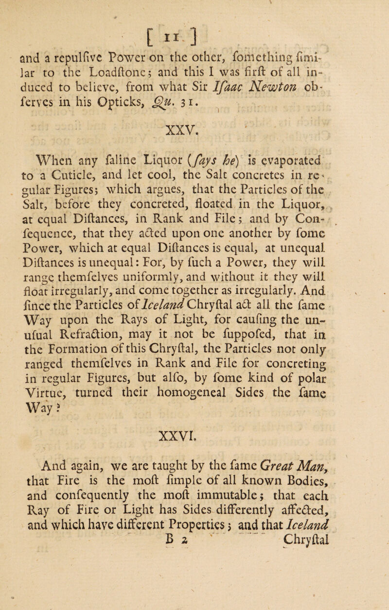 ]ar to the Loadftone; and this I was fir ft of ail in¬ duced to believe, from what Sir Ifaac Newton ob« ferves in his Opticks, £j)u. 31* XXV. When any faline Liquor {fays he) is evaporated to a Cuticle, and let cool, the Salt concretes in re * gular Figures5 which argues, that the Particles of the Salt, before they concreted, floated in the Liquor, at equal Diftances, in Rank and File 5 and by Con- fequence, that they acted upon one another by fome Power, which at equal Diftances is equal, at unequal Diftances is unequal: For, by fuch a Power, they will range themfelves uniformly, and without it they will float irregularly, and come together as irregularly. And fincethe Particles of Chryftal ad all the fame Way upon the Rays of Light, for caufing the un~ ufual Refradion, may it not be fuppofed, that in the Formation of this Chryftal, the Particles not only ranged themfelves in Rank and File for concreting in regular Figures, but alfo, by fome kind of polar Virtue, turned their homogeneal Sides the fame Way? XXVI. And again, we are taught by the fame Great Man, that Fire is the moft Ample of all known Bodies, and confequently the moft immutable; that each Ray of Fire or Light has Sides differently affeded, and which have different Properties 5 and that Iceland B z Chryftal