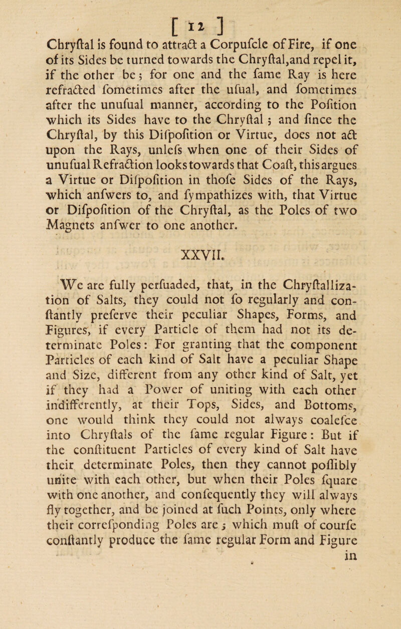 [»*] Chryftal is found to attraft a Corpufcle of Fire, if one of its Sides be turned towards the Chryftal,and repel it, if the other be; for one and the fame Ray is here refrafted fometimes after the ufual, and fometimes after the unufual manner, according to the Pofition which its Sides have to the Chryftal , and fince the Chryftal, by this Difpofition or Virtue, does not aft upon the Rays, unlefs when one of their Sides of unufual Refraftion looks towards that Coaft, this argues a Virtue or Difpofition in thofe Sides of the Rays, which anfwers to, and fympathizes with, that Virtue or Difpofition of the Chryftal, as the Poles of two Magnets anfwer to one another. XXVIL We are fully perfuaded, that, in the Chryftalliza- tion of Salts, they could not fo regularly and con- ftantly preferve their peculiar Shapes, Forms, and Figures, if every Particle of them had not its de¬ terminate Poles: For granting that the component Particles of each kind of Salt have a peculiar Shape and Size, different from any other kind of Salt, yet if they had a Power of uniting with each other indifferently, at their Tops, Sides, and Bottoms, one would think they could not always coalefce into Chryftals of the fame regular Figure: But if the conftituent Particles of every kind of Salt have their determinate Poles, then they cannot poflibly unite with each other, but when their Poles fquare with one another, and confequently they will always fly together, and be joined at fuch Points, only where their correfponding Poles are ; which muft of courfe conftantly produce the fame regular Form and Figure in