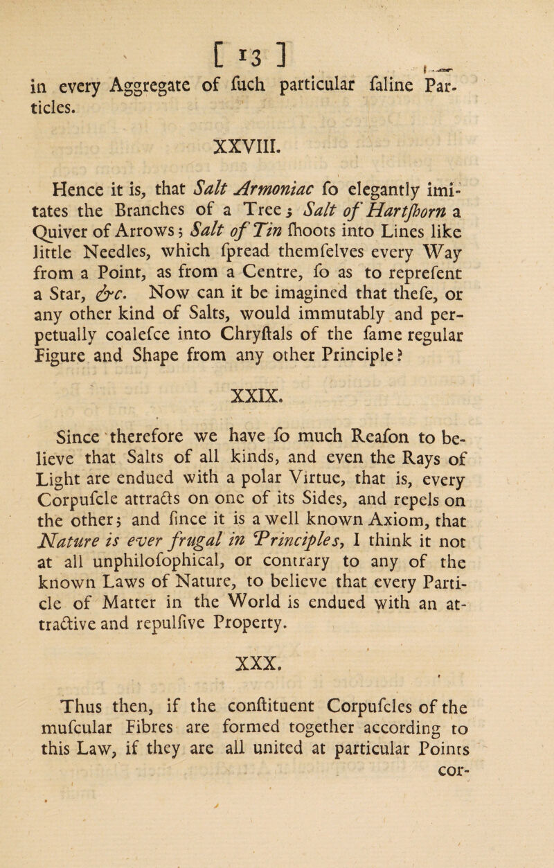 in every Aggregate of fuch particular faline Par¬ ticles. XXVIII. I Hence it is, that Salt Armoritac fo elegantly imi¬ tates the Branches of a Tree.* Salt of Hartfhorn a Quiver of Arrows; Salt of Tin Ihoots into Lines like little Needles, which fpread themfelves every Way from a Point, as from a Centre, fo as to reprefent a Star, &c. Now can it be imagined that thefe, or any other kind of Salts, would immutably and per¬ petually coalefce into Chryftals of the fame regular Figure and Shape from any other Principle ? XXIX* « , A ' Since' therefore we have fo much Reafon to be¬ lieve that Salts of all kinds, and even the Rays of Light are endued with a polar Virtue, that is, every Corpufcle attra&s on one of its Sides, and repels on the other 5 and lince it is a well known Axiom, that Nature is ever frugal in Principles, I think it not at all unphilofophical, or contrary to any of the known Laws of Nature, to believe that every Parti¬ cle of Matter in the World is endued with an at¬ tractive and repulfive Property. XXX, ♦ Thus then, if the conftituent Corpufcles of the mufcular Fibres are formed together according to this Law, if they are all united at particular Points cor-