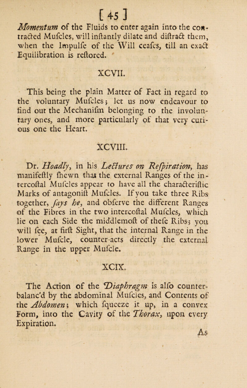 Momentum of the Fluids to enter again into the con¬ tracted Mufcles, will inftantly dilate and diftraft them, when the Impulfe of the Will ceafes, till an exa£t Equilibration is reftored. XCVIL This being the plain Matter of Fact in regard to the voluntary Mufcles; let us now endeavour to find out the Mechanifin belonging to the involun¬ tary ones, and more particularly of that very curi¬ ous one the Heart. XCV1IL Dr. Hoadly, in his Lectures on Refpiration, has manifeftly fhewn that the external Ranges of the in- tercoftal Mufcles appear to have all the charafteriftic Marks of antagonift Mufcles. If you take three Ribs together, fays he, and obferve the different Ranges of the Fibres in the two intercoftal Mufcles, which lie on each Side the middlemoft of thefe Ribs; yon will fee, at firft Sight, that the internal Range in the lower Mufcle, counter acts directly the external Range in the upper Mufcle, XCIX, The Action of the *Diaphragm is alfo counter¬ balanc'd by the abdominal Mufcles, and Contents of the Abdomen; which fqueeze it up, in a convex Form, into the Cavity of the Thorax^ upon every Expiration. A$