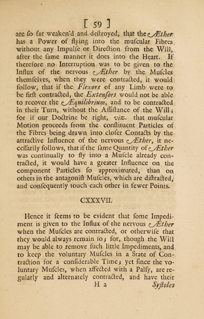 arc fo far weaken’d and deftroyed, that the<iy£ther has a Power of flying into the mufcular Fibres without any Impulfe or Direction from the Will, after the fame manner it does into the Heart. If therefore no Interruption was to be given to the Influx of the nervous <^/Ether by the Mufcles themfelves, when they were contraded, it would follow, that if the Flexors of any Limb were to be firft contraded, the Extenfors would not be able to recover the ^Equilibrium, and to be contraded in their Turn, without the Afliftance of the Will > for if our Dodrine be right, viz, that mufcular Motion proceeds from the conftituent Particles of the Fibres being drawn into clofer Contads by the attradive Influence of the nervous oFather, it ne- ceflarily follows, that if the fame Quantity of c^yEther was continually to fly into a Mufcle already con- traded, it would have a greater Influence on the component Particles fo approximated, than on others in the antagonift Mufcles, which are diftraded, and confequently touch each other in fewer Points, CXXXVIL i * Hence it feems to be evident that fome Impedi¬ ment is given to the Influx of the nervous (^yEther when the Mufcles are contraded, or otherwife that they would always remain fo 5 for, though the Will may be able to remove fiich little Impediments, and to keep the voluntary Mufcles in a State of Con- tradion for a confiderable Time i yet fince the vo¬ luntary Mufcles, when affeded with a Palfy, are re¬ gularly and alternately contraded, and have their H 2 Syftoles