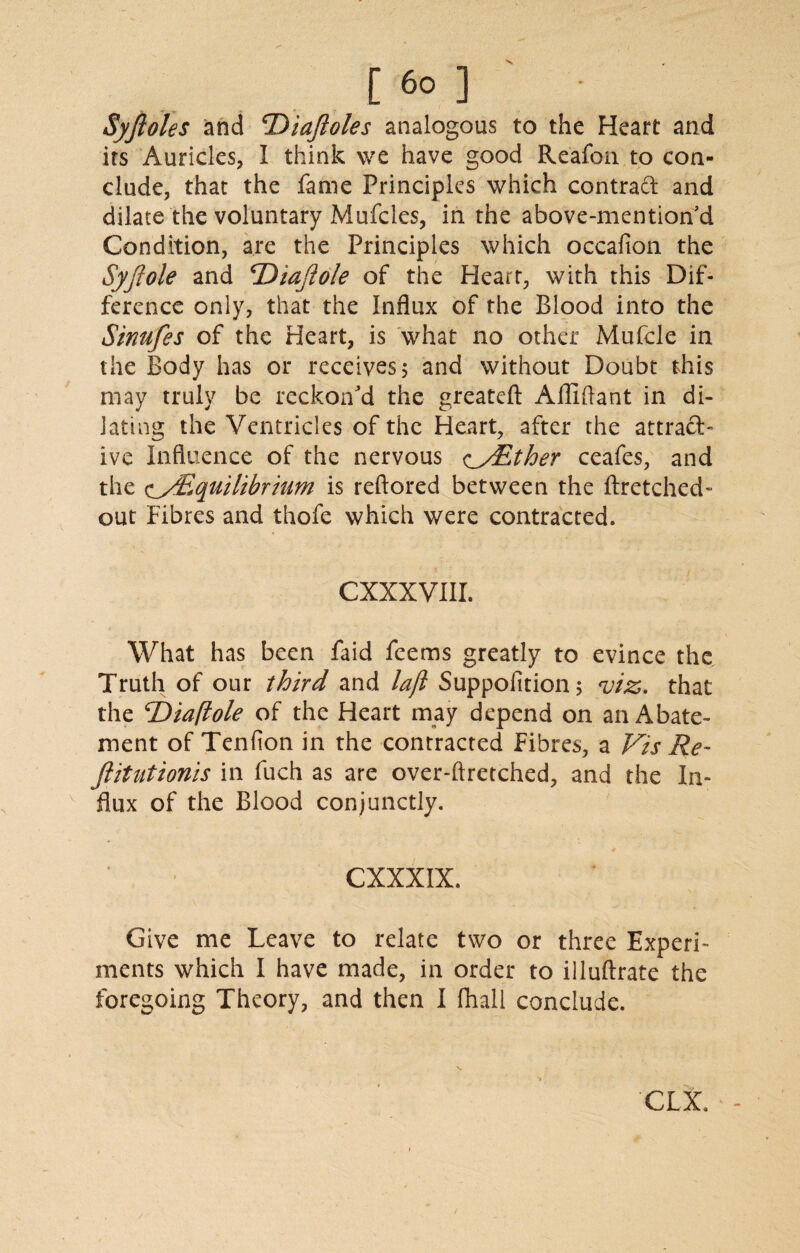 Syfioles and cDiaJloles analogous to the Heart and its Auricles, I think we have good Reafon to con¬ clude, that the fame Principles which contract and dilate the voluntary Mufcles, in the above-mention'd Condition, are the Principles which occafion the Syfiole and cDiajlole of the Heart, with this Dif¬ ference only, that the Influx of the Blood into the Sinufes of the Heart, is what no other Mufcle in the Body has or receives 5 and without Doubt this may truly be reckon'd the greatefl: Afllftant in di¬ lating the Ventricles of the Heart, after the attract¬ ive Influence of the nervous c_/Ether ceafes, and the c/^Equilibrium is reftored between the ftretched- out Fibres and thofe which were contracted. CXXXVIIL What has been faid feems greatly to evince the Truth of our third and lajl Suppofition; viz. that the ‘Diaftole of the Heart may depend on an Abate¬ ment of Tendon in the contracted Fibres, a Vis Re- Jlitutionis in fuch as are over-ftretched, and the In¬ flux of the Blood conjunctly. CXXXIX. Give me Leave to relate two or three Experi¬ ments which I have made, in order to illuftrate the foregoing Theory, and then I fhall conclude. CLX