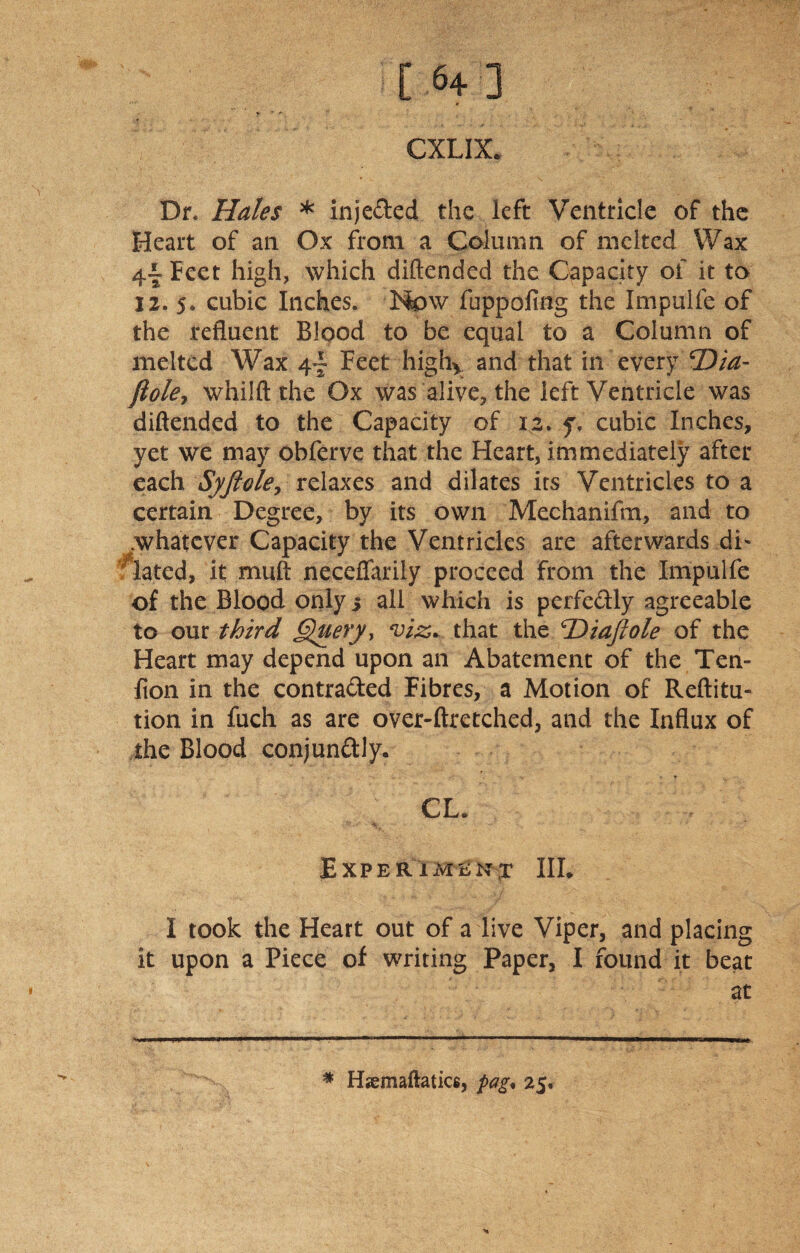 [ 64] CXLIX. Dr. Hales * injected the left Ventricle of the Heart of an Ox front a Column of melted Wax Feet high, which diftended the Capacity of it to 12. 5. cubic Inches. Now fuppofmg the Impulfe of the refluent Blood to be equal to a Column of melted Wax 4- Feet high*. and that in every'25/^- ftole, whilft the Ox was alive, the left Ventricle was diftended to the Capacity of 12. y, cubic Inches, yet we may obferve that the Heart, immediately after each Syftele, relaxes and dilates its Ventricles to a certain Degree, by its own Mechanifm, and to .whatever Capacity the Ventricles are afterwards dL Hated, it muft neceflarily proceed from the Impulfe of the Blood only 5 all which is perfectly agreeable to our third Query> viz. that the 'Diajlole of the Heart may depend upon an Abatement of the Ten- fion in the contra&ed Fibres, a Motion of Reftitu- tion in fuch as are over-ftretched, and the Influx of the Blood conjunftly. CL. Experiment III. I took the Heart out of a live Viper, and placing it upon a Piece of writing Paper, I found it beat at * Hsemaftatice, pag« 25,