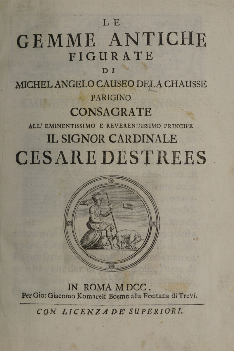 L E GEMME ANTICHE FIGURATE D I MICHEL ANGELO CAUSEO DELA CHAUSSE PARIGINO CONSAGRATE ALL’EMINENTISSIMO E REVERENDISSIMO PRINCIPE IL SIGNOR CARDINALE CESARE DESTREES A fi IN ROMA M DCC. Per Gio: Giacomo Komarek Boemo alla Fontana diTrevì. CON LICENZA VE' SUPERIORI.