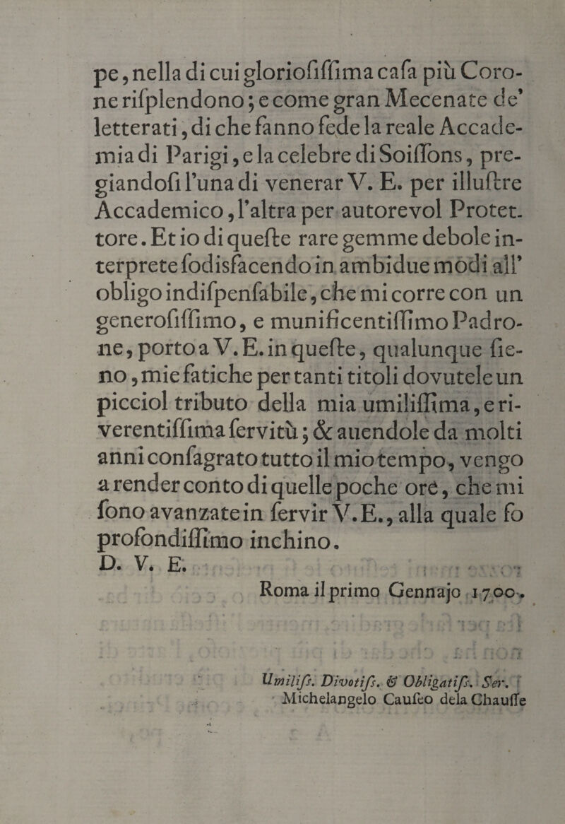 pe, nella dicuigloriofiffimacafa più Coro¬ ne rilplendono ; e come gran Mecenate de’ letterati, di che fanno fede la reale Accade¬ mia di Parigi, e la celebre di Soilfons, pre¬ giandoli 1’una di venerar V. E. per illuflre Accademico,l’altra per autorevol Protet. tore. Et io di quelle rare gemme debole in¬ terprete fodisfacendo in ambiduemodi all’ obligo indifpenfabile, che mi corre con un generofiffimo, e munificentilTimoPadro¬ ne, porto a V. E. in quelle, qualunque fie¬ no, mie fatiche per tanti titoli dovutele un picciol tributo della mia umi!illima,eri- verentiffima fervitù ; & auendole da molti anni confagrato tutto il mio tempo, vengo a render conto di quelle poche ore, che mi fono avanzate in fervir V.E., alla quale fo profòndiffimo inchino. D. V. E. . . .. Roma il primo Gennajo 17.00-. Umili/!. Divoti/s. & ObUgatifs. Ser. Michelangelo Caufeo delaChaufie